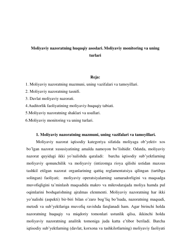  
 
 
 
Moliyaviy nazoratning huquqiy asoslari. Moliyaviy monitoring va uning 
turlari 
 
 
Reja: 
1. Moliyaviy nazoratning mazmuni, uning vazifalari va tamoyillari. 
2. Moliyaviy nazoratning tasnifi. 
3. Davlat moliyaviy nazorati. 
4.Auditorlik faoliyatining moliyaviy-huquqiy tabiati. 
5.Moliyaviy nazoratning shaklari va usullari. 
6.Moliyaviy monitoring va uning turlari. 
 
1. Moliyaviy nazoratning mazmuni, uning vazifalari va tamoyillari. 
Moliyaviy nazorat iqtisodiy kategoriya sifatida moliyaga ob’yektiv xos 
bo’lgan nazorat xususiyatining amalda namoyon bo’lishidir. Odatda, moliyaviy 
nazorat quyidagi ikki yo’nalishda qaraladi:  barcha iqtisodiy sub’yektlarning 
moliyaviy qonunchilik va moliyaviy (intizomga rioya qilishi ustidan maxsus 
tashkil etilgan nazorat organlarining qattiq reglamentatsiya qilingan (tartibga 
solingan) faoliyati;  moliyaviy operatsiyalarning samaradorligini va maqsadga  
muvofiqligini ta’minlash maqsadida makro va mikrodarajada moliya hamda pul 
oqimlarini boshqarishning ajralmas elenmenti. Moliyaviy nazoratning har ikki 
yo’nalishi (aspekti) bir-biri bilan o’zaro bog’liq bo’lsada, nazoratning maqsadi, 
metodi va sub’yektlariga muvofiq ravishda farqlanadi ham. Agar birinchi holda 
nazoratning huquqiy va miqdoriy tomonlari ustunlik qilsa, ikkinchi holda 
moliyaviy nazoratning analitik tomoniga juda katta e’tibor beriladi. Barcha 
iqtisodiy sub’yektlarning (davlat, korxona va tashkilotlarning) moliyaviy faoliyati 

