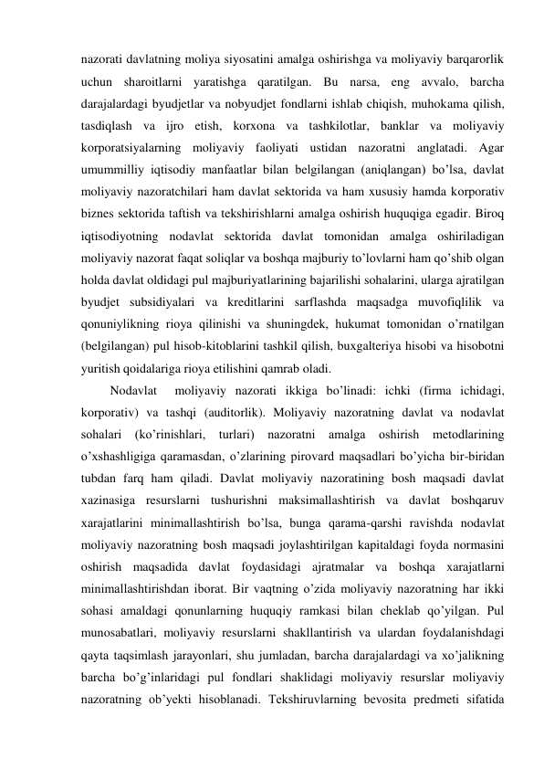 nazorati davlatning moliya siyosatini amalga oshirishga va moliyaviy barqarorlik 
uchun sharoitlarni yaratishga qaratilgan. Bu narsa, eng avvalo, barcha 
darajalardagi byudjetlar va nobyudjet fondlarni ishlab chiqish, muhokama qilish, 
tasdiqlash va ijro etish, korxona va tashkilotlar, banklar va moliyaviy 
korporatsiyalarning moliyaviy faoliyati ustidan nazoratni anglatadi. Agar 
umummilliy iqtisodiy manfaatlar bilan belgilangan (aniqlangan) bo’lsa, davlat 
moliyaviy nazoratchilari ham davlat sektorida va ham xususiy hamda korporativ 
biznes sektorida taftish va tekshirishlarni amalga oshirish huquqiga egadir. Biroq 
iqtisodiyotning nodavlat sektorida davlat tomonidan amalga oshiriladigan 
moliyaviy nazorat faqat soliqlar va boshqa majburiy to’lovlarni ham qo’shib olgan 
holda davlat oldidagi pul majburiyatlarining bajarilishi sohalarini, ularga ajratilgan 
byudjet subsidiyalari va kreditlarini sarflashda maqsadga muvofiqlilik va 
qonuniylikning rioya qilinishi va shuningdek, hukumat tomonidan o’rnatilgan 
(belgilangan) pul hisob-kitoblarini tashkil qilish, buxgalteriya hisobi va hisobotni 
yuritish qoidalariga rioya etilishini qamrab oladi. 
Nodavlat  moliyaviy nazorati ikkiga bo’linadi: ichki (firma ichidagi, 
korporativ) va tashqi (auditorlik). Moliyaviy nazoratning davlat va nodavlat 
sohalari (ko’rinishlari, turlari) nazoratni amalga oshirish metodlarining 
o’xshashligiga qaramasdan, o’zlarining pirovard maqsadlari bo’yicha bir-biridan 
tubdan farq ham qiladi. Davlat moliyaviy nazoratining bosh maqsadi davlat 
xazinasiga resurslarni tushurishni maksimallashtirish va davlat boshqaruv 
xarajatlarini minimallashtirish bo’lsa, bunga qarama-qarshi ravishda nodavlat 
moliyaviy nazoratning bosh maqsadi joylashtirilgan kapitaldagi foyda normasini 
oshirish maqsadida davlat foydasidagi ajratmalar va boshqa xarajatlarni 
minimallashtirishdan iborat. Bir vaqtning o’zida moliyaviy nazoratning har ikki 
sohasi amaldagi qonunlarning huquqiy ramkasi bilan cheklab qo’yilgan. Pul 
munosabatlari, moliyaviy resurslarni shakllantirish va ulardan foydalanishdagi 
qayta taqsimlash jarayonlari, shu jumladan, barcha darajalardagi va xo’jalikning 
barcha bo’g’inlaridagi pul fondlari shaklidagi moliyaviy resurslar moliyaviy 
nazoratning ob’yekti hisoblanadi. Tekshiruvlarning bevosita predmeti sifatida 
