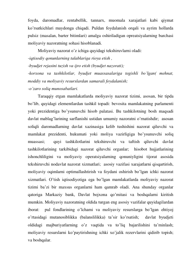 foyda, daromadlar, rentabellik, tannarx, muomala xarajatlari kabi qiymat 
ko’rsatkichlari maydonga chiqadi. Puldan foydalanish orqali va ayrim hollarda 
pulsiz (masalan, barter bitimlari) amalga oshiriladigan opreatsiyalarning barchasi 
moliyaviy nazoratning sohasi hisoblanadi.  
Moliyaviy nazorat o’z ichiga quyidagi tekshiruvlarni oladi:  
-iqtisodiy qonunlarning talablariga rioya etish , 
-byudjet rejasini tuzish va ijro etish (byudjet nazorati); 
-korxona va tashkilotlar, byudjet muassasalariga tegishli bo’lgan( mehnat, 
moddiy va moliyaviy resurslardan samarali foydalanish; 
-o’zaro soliq munosabatlari. 
Taraqqiy etgan mamlakatlarda moliyaviy nazorat tizimi, asosan, bir tipda 
bo’lib, quyidagi elementlardan tashkil topadi: bevosita mamlakatning parlamenti 
yoki prezidentiga bo’ysunuvchi hisob palatasi. Bu tashkilotning bosh maqsadi 
davlat mablag’larining sarflanishi ustidan umumiy nazoratni o’rnatishdir;  asosan 
soliqli daromadlarning davlat xazinasiga kelib tushishini nazorat qiluvchi va 
mamlakat prezidenti, hukumati yoki moliya vazirligiga bo’ysunuvchi soliq 
muassasi;  quyi tashkilotlarini tekshiruvchi va taftish qiluvchi davlat 
tashkilotlarining tarkibidagi nazorat qiluvchi organlar;  hisobot hujjatlarining 
ishonchliligini va moliyaviy operatsiyalarning qonuniyligini tijorat asosida 
tekshiruvchi nodavlat nazorat xizmatlari;  asosiy vazifasi xarajatlarni qisqartirish, 
moliyaviy oqimlarni optimallashtirish va foydani oshirish bo’lgan ichki nazorat 
xizmatlari. O’tish iqtisodiyotiga ega bo’lgan mamlakatlarda moliyaviy nazorat 
tizimi ba’zi bir maxsus organlarni ham qamrab oladi. Ana shunday organlar 
qatoriga Markaziy bank, Davlat bojxona qo’mitasi va boshqalarni kiritish 
mumkin. Moliyaviy nazoratning oldida turgan eng asosiy vazifalar quyidagilardan 
iborat:  pul fondlarining o’lchami va moliyaviy resurslarga bo’lgan ehtiyoj 
o’rtasidagi mutanosiblikka (balanslilikka) ta’sir ko’rsatish;  davlat byudjeti 
oldidagi majburiyatlarning o’z vaqtida va to’liq bajarilishini ta’minlash;  
moliyaviy resurslarni ko’paytirishning ichki xo’jalik rezervlarini qidirib topish;  
va boshqalar.  
