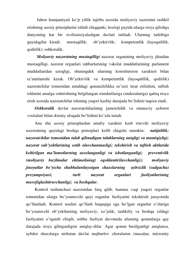 Jahon hamjamiyati ko’p yillik tajriba asosida moliyaviy nazoratni tashkil 
etishning asosiy prinsiplarini ishlab chiqqanki, hozirgi paytda ularga rioya qilishga 
dunyoning har bir sivilizatsiyalashgan davlati intiladi. Ularning tarkibiga 
quyidagilar kiradi:  mustaqillik;  ob’yektivlik;  kompetentlik (layoqatlilik, 
qodirlik); oshkoralik.  
Moliyaviy nazoratning mustaqilligi nazorat organining moliyaviy jihatdan 
mustaqilligi, nazorat organlari rahbarlarining vakolat muddatlarining parlament 
muddatlaridan uzoqligi, shuningdek ularning konstitutsion xarakteri bilan 
ta’minlanishi kerak. Ob’yektivlik va kompetentlik (layoqatlilik, qodirlik) 
nazoratchilar tomonidan amaldagi qonunchilikka so’zsiz itoat etilishini, taftish 
ishlarini amalga oshirishning belgilangan standartlariga (andozalariga) qattiq rioya 
etish asosida nazoratchilar ishining yuqori kasbiy darajada bo’lishini taqoza etadi. 
Oshkoralik davlat nazoratchilarining jamotchilik va ommaviy axborot 
vositalari bilan doimiy aloqada bo’lishini ko’zda tutadi.  
Ana shu asosiy prinsiplardan amaliy xarakter kasb etuvchi moliyaviy 
nazoratning quyidagi boshqa prinsiplari kelib chiqishi mumkin:  natijalilik; 
nazoratchilar tomonidan talab qilinadigan talablarning aniqligi va mantiqiyligi;  
nazorat sub’yektlarining sotib oluvchanmasligi; tekshirish va taftish aktlarida 
keltirilgan ma’lumotlarning asoslanganligi va isbotlanganligi;  preventivlik 
(moliyaviy buzilmalar ehtimolining( ogohlantiriluvchanligi);  moliyaviy 
jinoyatlar bo’yicha shubhalanilayotgan shaxslarning  aybsizlik (sudgacha) 
prezumpsiyasi; 
 
turli 
nazorat 
organlari 
faoliyatlarining 
muvofiqlashtiruvchanligi;  va boshqalar.  
Kontrol tushunchasi nazoratdan farq qilib, hamma vaqt yuqori organlar 
tomonidan ularga bo’ysunuvchi quyi organlar faoliyatini tekshirish jarayonida 
qo’llaniladi. Kontrol usulini qo’llash huquqiga ega bo’lgan organlar o’zlariga 
bo’ysunuvchi ob’yektlarning moliyaviy, xo’jalik, tashkiliy va boshqa xildagi 
faoliyatini o’rganib chiqib, ushbu faoliyat davomida ularning qonunlarga qay 
darajada rioya qilinganligini aniqlay-dilar. Agar qonun buzilganligi aniqlansa, 
aybdor shaxslarga nisbatan davlat majburlov choralarini (masalan, intizomiy 
