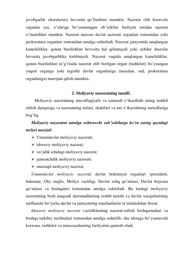 javobgarlik choralarini) bevosita qo’llashlari mumkin. Nazorat olib boruvchi 
organlar esa, o’zlariga bo’ysunmagan ob’yektlar faoliyati ustidan nazorat 
o’rnatishlari mumkin. Nazorat maxsus davlat nazorati organlari tomonidan yoki 
prokuratura organlari tomonidan amalga oshiriladi. Nazorat jarayonida aniqlangan 
kamchiliklar, qonun buzilishlari bevosita hal qilinmaydi yoki aybdor shaxslar 
bevosita javobgarlikka tortilmaydi. Nazorat vaqtida aniqlangan kamchiliklar, 
qonun buzilishlari to’g’risida nazorat olib borilgan organ (tashkilot) bo’ysungan 
yuqori organga yoki tegishli davlat organlariga (masalan, sud, prokuratura 
organlariga) murojaat qilish mumkin.  
 
2. Moliyaviy nazoratning tasnifi. 
Moliyaviy nazoratning muvaffaqiyatli va samarali o’tkazilishi uning tashkil 
etilish darajasiga va nazoratning turlari, shakllari va uni o’tkazishning metodlariga 
bog’liq.  
Moliyaviy nazoratni amalga oshiruvchi sub’yektlarga ko’ra uning quyidagi 
turlari mavjud:   
 Umumdavlat moliyaviy nazorati;   
 idoraviy moliyaviy nazorat;  
 xo’jalik ichidagi moliyaviy nazorat;   
 jamoatchilik moliyaviy nazorati;   
 mustaqil moliyaviy nazorat. 
Umumdavlat moliyaviy nazorati davlat hokimiyat organlari (prezident, 
hukumat, Oliy majlis, Moliya vazirligi, Davlat soliq qo’mitasi, Davlat bojxona 
qo’mitasi va boshqalar) tomonidan amalga oshiriladi. Bu turdagi moliyaviy 
nazoratning bosh maqsadi daromadlarning tushib turishi va davlat xarajatlarining 
sarflanishi bo’yicha davlat va jamiyatning manfaatlarini ta’minlashdan iborat.  
Idoraviy moliyaviy nazorat vazirliklarning nazorat-taftish boshqarmalari va 
boshqa tarkibiy tuzilmalari tomonidan amalga oshirilib, shu idoraga bo’ysunuvchi 
korxona, tashkilot va muassasalarning faoliyatini qamrab oladi.  
