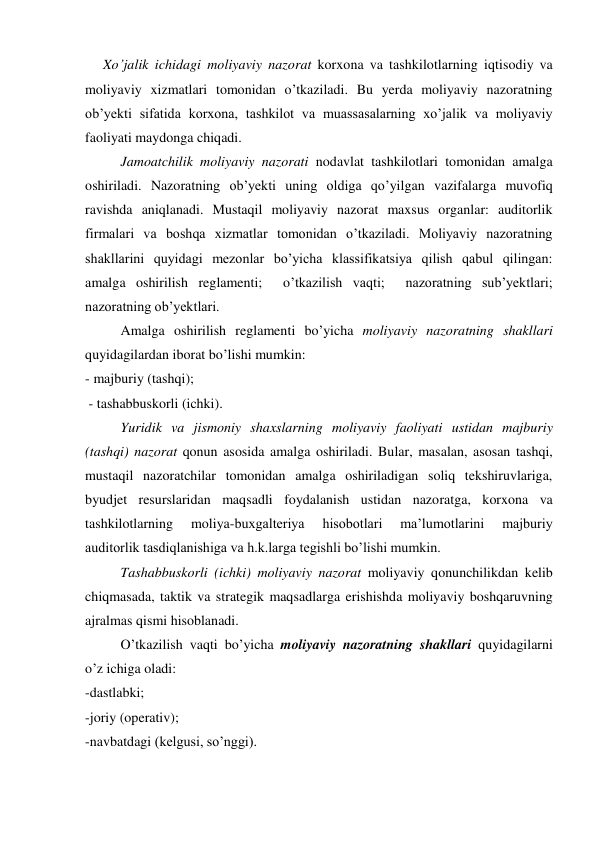 Xo’jalik ichidagi moliyaviy nazorat korxona va tashkilotlarning iqtisodiy va 
moliyaviy xizmatlari tomonidan o’tkaziladi. Bu yerda moliyaviy nazoratning 
ob’yekti sifatida korxona, tashkilot va muassasalarning xo’jalik va moliyaviy 
faoliyati maydonga chiqadi. 
Jamoatchilik moliyaviy nazorati nodavlat tashkilotlari tomonidan amalga 
oshiriladi. Nazoratning ob’yekti uning oldiga qo’yilgan vazifalarga muvofiq 
ravishda aniqlanadi. Mustaqil moliyaviy nazorat maxsus organlar: auditorlik 
firmalari va boshqa xizmatlar tomonidan o’tkaziladi. Moliyaviy nazoratning 
shakllarini quyidagi mezonlar bo’yicha klassifikatsiya qilish qabul qilingan:  
amalga oshirilish reglamenti;  o’tkazilish vaqti;  nazoratning sub’yektlari; 
nazoratning ob’yektlari.  
Amalga oshirilish reglamenti bo’yicha moliyaviy nazoratning shakllari 
quyidagilardan iborat bo’lishi mumkin:  
- majburiy (tashqi); 
 - tashabbuskorli (ichki). 
Yuridik va jismoniy shaxslarning moliyaviy faoliyati ustidan majburiy 
(tashqi) nazorat qonun asosida amalga oshiriladi. Bular, masalan, asosan tashqi, 
mustaqil nazoratchilar tomonidan amalga oshiriladigan soliq tekshiruvlariga, 
byudjet resurslaridan maqsadli foydalanish ustidan nazoratga, korxona va 
tashkilotlarning 
moliya-buxgalteriya 
hisobotlari 
ma’lumotlarini 
majburiy 
auditorlik tasdiqlanishiga va h.k.larga tegishli bo’lishi mumkin.  
Tashabbuskorli (ichki) moliyaviy nazorat moliyaviy qonunchilikdan kelib 
chiqmasada, taktik va strategik maqsadlarga erishishda moliyaviy boshqaruvning 
ajralmas qismi hisoblanadi.  
O’tkazilish vaqti bo’yicha moliyaviy nazoratning shakllari quyidagilarni 
o’z ichiga oladi: 
-dastlabki; 
-joriy (operativ); 
-navbatdagi (kelgusi, so’nggi). 
