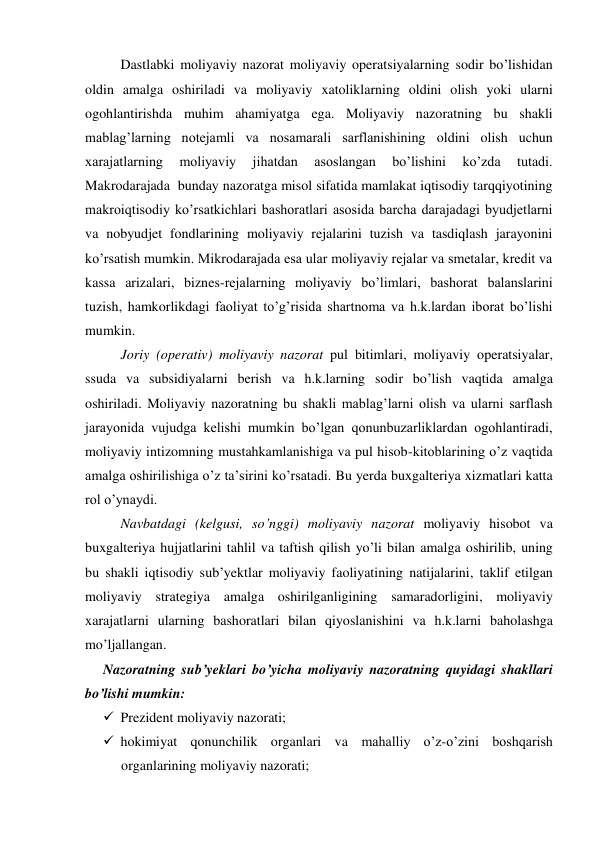 Dastlabki moliyaviy nazorat moliyaviy operatsiyalarning sodir bo’lishidan 
oldin amalga oshiriladi va moliyaviy xatoliklarning oldini olish yoki ularni 
ogohlantirishda muhim ahamiyatga ega. Moliyaviy nazoratning bu shakli 
mablag’larning notejamli va nosamarali sarflanishining oldini olish uchun 
xarajatlarning 
moliyaviy 
jihatdan 
asoslangan 
bo’lishini 
ko’zda 
tutadi. 
Makrodarajada  bunday nazoratga misol sifatida mamlakat iqtisodiy tarqqiyotining 
makroiqtisodiy ko’rsatkichlari bashoratlari asosida barcha darajadagi byudjetlarni 
va nobyudjet fondlarining moliyaviy rejalarini tuzish va tasdiqlash jarayonini 
ko’rsatish mumkin. Mikrodarajada esa ular moliyaviy rejalar va smetalar, kredit va 
kassa arizalari, biznes-rejalarning moliyaviy bo’limlari, bashorat balanslarini 
tuzish, hamkorlikdagi faoliyat to’g’risida shartnoma va h.k.lardan iborat bo’lishi 
mumkin.  
Joriy (operativ) moliyaviy nazorat pul bitimlari, moliyaviy operatsiyalar, 
ssuda va subsidiyalarni berish va h.k.larning sodir bo’lish vaqtida amalga 
oshiriladi. Moliyaviy nazoratning bu shakli mablag’larni olish va ularni sarflash 
jarayonida vujudga kelishi mumkin bo’lgan qonunbuzarliklardan ogohlantiradi, 
moliyaviy intizomning mustahkamlanishiga va pul hisob-kitoblarining o’z vaqtida 
amalga oshirilishiga o’z ta’sirini ko’rsatadi. Bu yerda buxgalteriya xizmatlari katta 
rol o’ynaydi.  
Navbatdagi (kelgusi, so’nggi) moliyaviy nazorat moliyaviy hisobot va 
buxgalteriya hujjatlarini tahlil va taftish qilish yo’li bilan amalga oshirilib, uning 
bu shakli iqtisodiy sub’yektlar moliyaviy faoliyatining natijalarini, taklif etilgan 
moliyaviy strategiya amalga oshirilganligining samaradorligini, moliyaviy 
xarajatlarni ularning bashoratlari bilan qiyoslanishini va h.k.larni baholashga 
mo’ljallangan.  
Nazoratning sub’yeklari bo’yicha moliyaviy nazoratning quyidagi shakllari 
bo’lishi mumkin: 
 Prezident moliyaviy nazorati; 
 hokimiyat qonunchilik organlari va mahalliy o’z-o’zini boshqarish 
organlarining moliyaviy nazorati; 
