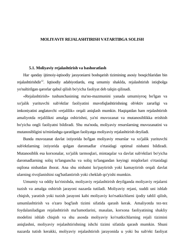 MOLIYAVIY REJALASHTIRISH VATARTIBGA SOLISH
5.1. Moliyaviy rejalashtirish va bashoratlash
Наг qanday ijtimoiy-iqtisodiy jarayoniarni boshqarish tizimining asosiy bosqichlaridan bin
rejalashtirishdir12.  Iqtisodiy  adabiyotlarda,  eng  umumiy  shaklda,  rejalashtirish  istiqbolga
yo'naltirilgan qarorlar qabul qilish bo'yicha faoliyat deb talqin qilinadi.
«Rejalashtirish»  tushunchasining  ma'no-mazmunini  yanada  umumiyroq  bo'lgan  va
xo'jalik  yurituvchi  sub'ektlar  faoliyatini  muvofiqlashtirishning  ob'ektiv  zarurligi  va
imkoniyatini anglatuvchi «rejalilik» orqali aniqlash mumkin. Haqiqatdan ham rejalashtirish
amaliyotda  rejalilikni  amalga  oshirishni,  ya'ni  muvozanat  va  mutanosiblikka  erishish
bo'yicha ongli faoliyatni bildiradi. Shu  ma'noda, moliyaviy resurslarning muvozanatini va
mutanosibligini ta'minlashga qaratilgan faoliyatga moliyaviy rejalashtirish deyiladi.
Bunda muvozanat davlat ixtiyorida bo'lgan moliyaviy resurslar  va xo'jalik yurituvchi
sub'ektlarning  ixtiyorida  qolgan  daromadlar  o'rtasidagi  optimal  nisbatni  bildiradi.
Mutanosiblik esa korxonalar, xo'jalik tarmoqlari, mintaqalar va davlat sub'ektlari bo'yicha
daromadlarning soliq to'languncha va soliq to'langandan keyingi  miqdorlari o'rtasidagi
oqilona nisbatdan iborat. Ana shu nisbatni  ko'paytirish yoki kamaytirish orqali davlat
ularning rivojlanishini rag'batlantirish yoki cheklab qo'yishi mumkin.
Umumiy va oddiy ko'rinishda, moliyaviy rejalashtirish deyilganda moliyaviy rejalarni
tuzish va amalga oshirish jarayoni nazarda tutiladi. Moliyaviy rejani, xuddi uni ishlab
chiqish, yaratish yoki tuzish jarayoni kabi moliyaviy ko'rsatkichlarni ijodiy tahlil qilish,
umumlashtirish  va  o'zaro  bog'lash  tizimi  sifatida  qarash  kerak.  Amaliyotda  tez-tez
foydalaniladigan  rejalashtirish  ma'lumotlarini,  masalan,  korxona  faoliyatining  shakliy
modelini  ishlab  chiqish  va  shu  asosda  moliyaviy  ko'rsatkichlarning  rejali  tizimini
aniqlashni,  moliyaviy  rejalashtirishning  ishchi  tizimi  sifatida  qarash  mumkin.  Shuni
nazarda tutish kerakki, moliyaviy rejalashtirish jarayonida u yoki bu sub'ekt faoliyat

