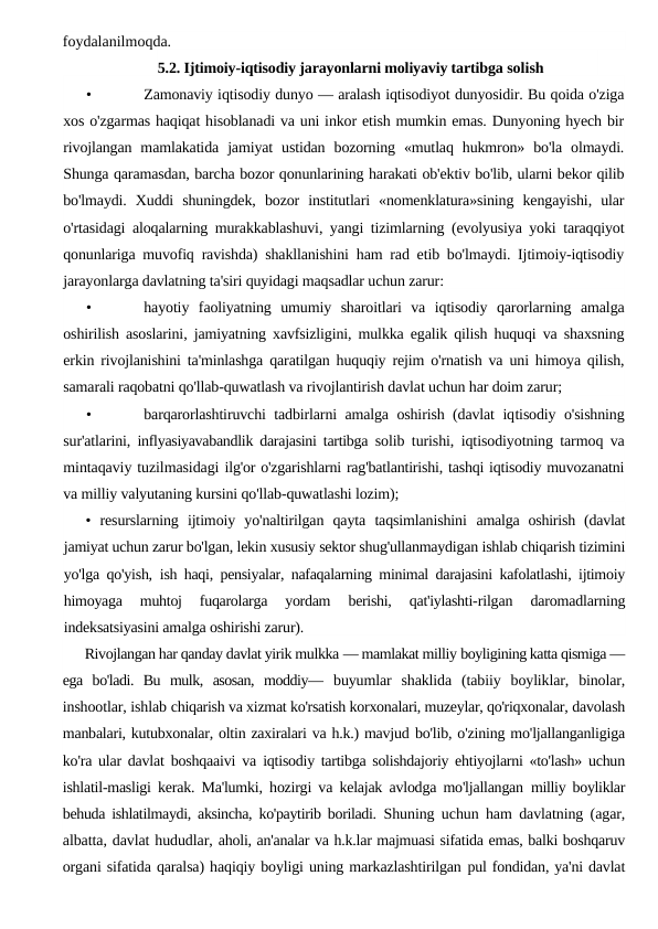 foydalanilmoqda.
5.2. Ijtimoiy-iqtisodiy jarayonlarni moliyaviy tartibga solish
•
Zamonaviy iqtisodiy dunyo — aralash iqtisodiyot dunyosidir. Bu qoida o'ziga
xos o'zgarmas haqiqat hisoblanadi va uni inkor etish mumkin emas. Dunyoning hyech bir
rivojlangan  mamlakatida  jamiyat  ustidan  bozorning  «mutlaq  hukmron»  bo'la  olmaydi.
Shunga qaramasdan, barcha bozor qonunlarining harakati ob'ektiv bo'lib, ularni bekor qilib
bo'lmaydi.  Xuddi  shuningdek,  bozor  institutlari  «nomenklatura»sining  kengayishi,  ular
o'rtasidagi aloqalarning murakkablashuvi, yangi tizimlarning (evolyusiya yoki taraqqiyot
qonunlariga muvofiq ravishda) shakllanishini ham rad etib bo'lmaydi. Ijtimoiy-iqtisodiy
jarayonlarga davlatning ta'siri quyidagi maqsadlar uchun zarur:
•
hayotiy  faoliyatning  umumiy  sharoitlari  va  iqtisodiy  qarorlarning  amalga
oshirilish asoslarini, jamiyatning xavfsizligini, mulkka egalik qilish huquqi va shaxsning
erkin rivojlanishini ta'minlashga qaratilgan huquqiy rejim o'rnatish va uni himoya qilish,
samarali raqobatni qo'llab-quwatlash va rivojlantirish davlat uchun har doim zarur;
•
barqarorlashtiruvchi tadbirlarni amalga oshirish (davlat iqtisodiy o'sishning
sur'atlarini, inflyasiyavabandlik darajasini tartibga  solib turishi, iqtisodiyotning tarmoq va
mintaqaviy tuzilmasidagi ilg'or o'zgarishlarni rag'batlantirishi, tashqi iqtisodiy muvozanatni
va milliy valyutaning kursini qo'llab-quwatlashi lozim);
•  resurslarning  ijtimoiy  yo'naltirilgan  qayta  taqsimlanishini  amalga  oshirish  (davlat
jamiyat uchun zarur bo'lgan, lekin xususiy sektor shug'ullanmaydigan ishlab chiqarish tizimini
yo'lga qo'yish,  ish haqi, pensiyalar, nafaqalarning minimal darajasini kafolatlashi, ijtimoiy
himoyaga  muhtoj  fuqarolarga  yordam  berishi,  qat'iylashti-rilgan  daromadlarning
indeksatsiyasini amalga oshirishi zarur).
Rivojlangan har qanday davlat yirik mulkka — mamlakat milliy boyligining katta qismiga —
ega  bo'ladi.  Bu  mulk,  asosan,  moddiy—  buyumlar  shaklida  (tabiiy  boyliklar,  binolar,
inshootlar, ishlab chiqarish va xizmat ko'rsatish korxonalari, muzeylar, qo'riqxonalar, davolash
manbalari, kutubxonalar, oltin zaxiralari va h.k.) mavjud bo'lib, o'zining mo'ljallanganligiga
ko'ra ular davlat boshqaaivi va  iqtisodiy tartibga solishdajoriy ehtiyojlarni «to'lash» uchun
ishlatil-masligi kerak. Ma'lumki, hozirgi va kelajak avlodga mo'ljallangan  milliy boyliklar
behuda ishlatilmaydi, aksincha, ko'paytirib boriladi.  Shuning uchun ham davlatning (agar,
albatta, davlat hududlar, aholi, an'analar va h.k.lar majmuasi sifatida emas, balki boshqaruv
organi sifatida qaralsa) haqiqiy boyligi uning markazlashtirilgan pul fondidan, ya'ni davlat
