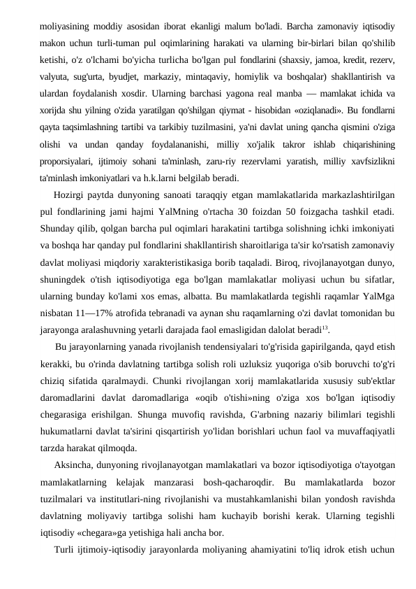 moliyasining moddiy asosidan iborat  ekanligi malum bo'ladi. Barcha zamonaviy iqtisodiy
makon uchun  turli-tuman pul oqimlarining harakati va ularning bir-birlari bilan  qo'shilib
ketishi, o'z o'lchami bo'yicha turlicha bo'lgan pul fondlarini (shaxsiy, jamoa, kredit, rezerv,
valyuta, sug'urta, byudjet,  markaziy, mintaqaviy, homiylik va boshqalar) shakllantirish va
ulardan foydalanish xosdir. Ularning barchasi yagona real manba  — mamlakat ichida va
xorijda shu yilning o'zida yaratilgan qo'shilgan qiymat - hisobidan «oziqlanadi». Bu fondlarni
qayta taqsimlashning tartibi va tarkibiy tuzilmasini, ya'ni davlat uning qancha qismini o'ziga
olishi  va  undan  qanday  foydalananishi,  milliy  xo'jalik  takror  ishlab  chiqarishining
proporsiyalari, ijtimoiy sohani ta'minlash, zaru-riy rezervlami  yaratish, milliy xavfsizlikni
ta'minlash imkoniyatlari va h.k.larni belgilab beradi.
Hozirgi paytda dunyoning sanoati taraqqiy etgan mamlakatlarida markazlashtirilgan
pul fondlarining jami hajmi YalMning o'rtacha 30 foizdan 50 foizgacha tashkil etadi.
Shunday qilib, qolgan barcha pul oqimlari harakatini tartibga solishning ichki imkoniyati
va boshqa har qanday pul fondlarini shakllantirish sharoitlariga ta'sir ko'rsatish zamonaviy
davlat moliyasi miqdoriy xarakteristikasiga borib taqaladi. Biroq, rivojlanayotgan dunyo,
shuningdek o'tish iqtisodiyotiga ega bo'lgan mamlakatlar moliyasi  uchun bu sifatlar,
ularning bunday ko'lami xos emas, albatta. Bu mamlakatlarda tegishli raqamlar YalMga
nisbatan 11—17% atrofida tebranadi va aynan shu raqamlarning o'zi davlat tomonidan bu
jarayonga aralashuvning yetarli darajada faol emasligidan dalolat beradi13.
Bu jarayonlarning yanada rivojlanish tendensiyalari to'g'risida gapirilganda, qayd etish
kerakki, bu o'rinda davlatning tartibga solish roli uzluksiz yuqoriga o'sib boruvchi to'g'ri
chiziq sifatida qaralmaydi. Chunki rivojlangan xorij mamlakatlarida xususiy sub'ektlar
daromadlarini  davlat  daromadlariga  «oqib  o'tishi»ning  o'ziga  xos  bo'lgan  iqtisodiy
chegarasiga erishilgan. Shunga muvofiq ravishda, G'arbning nazariy bilimlari tegishli
hukumatlarni davlat ta'sirini qisqartirish yo'lidan borishlari uchun faol va muvaffaqiyatli
tarzda harakat qilmoqda.
Aksincha, dunyoning rivojlanayotgan mamlakatlari va bozor iqtisodiyotiga o'tayotgan
mamlakatlarning  kelajak  manzarasi  bosh-qacharoqdir.  Bu  mamlakatlarda  bozor
tuzilmalari va institutlari-ning rivojlanishi va mustahkamlanishi bilan yondosh ravishda
davlatning  moliyaviy  tartibga  solishi  ham  kuchayib  borishi  kerak.  Ularning  tegishli
iqtisodiy «chegara»ga yetishiga hali ancha bor.
Turli ijtimoiy-iqtisodiy jarayonlarda moliyaning ahamiyatini to'liq idrok etish uchun
