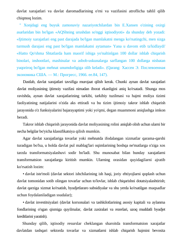 davlat xarajatlari va davlat  daromadlarining o'rni  va vazifasini  atroflicha tahlil  qilib
chiqmoq lozim.
"  Xonjdagi  eng  buyuk  zamonaviy  nazariyotchilardan  bin  E.Xansen  o'zining  oxirgi
asarlaridan bin bo'lgan  «AQShning urushdan so'nggi iqtisodiyoti» da shunday deb yozadi:
«Ijtimoiy xarajatlari eng past darajada bo'lgan mamlakatni menga ko'rsatingchi, men sizga
turmush darajasi eng past bo'lgan mamlakatni aytaman» Yana u davom etib  ta'kidlaydi'
«Hatto Qo'shma Shtatlarda ham maorif ishiga yo'naltinlgan 100 dollar  ishlab chiqarish
binolari, inshootlari, mashinalar va asbob-uskunalarga sarflangan 100  dollarga nisbatan
yuqoriroq bo'lgan mehnat unumdorligiga olib keladi». (Qarang: Хассен Э. Послевоенная
экономика США. — М.: Прогресс, 1966. ее.84, 147).
Dastlab, davlat xarajatlari tavsifiga murojaat qilish kerak. Chunki  aynan davlat xarajatlari
davlat moliyasining ijtimoiy vazifasi nimadan  iborat ekanligini aniq ko'rsatadi. Shunga mos
ravishda, aynan davlat  xarajatlarining tarkibi, tarkibiy tuzilmasi  va hajmi moliya tizimi
faoliyatining natijalarini o'zida aks ettiradi va bu tizim ijtimoiy  takror ishlab chiqarish
jarayonida o'z funksiyalarini bajarayaptimi yoki yo'qmi, degan muammoni aniqlashga imkon
beradi.
Takror ishlab chiqarish jarayonida davlat moliyasining rolini aniqlab olish uchun ularni bir
necha belgilar bo'yicha klassifikatsiya qilish mumkin.
Agar davlat xarajatlariga tovarlar yoki mehnatda ifodalangan  xizmatlar qarama-qarshi
turadigan bo'lsa, u holda davlat pul mablag'lari oqimlarining boshqa ne'matlarga o'ziga xos
tarzda  transformatsiyalashuvi  sodir  bo'ladi.  Shu  munosabat  bilan  bunday  xarajatlarni
transformatsion  xarajatlarga  kiritish  mumkin.  Ularning  orasidan  quyidagilarni  ajratib
ko'rsatish lozim:
• davlat iste'moli (davlat sektori ishchilarining ish haqi, joriy ehtiyojlarni qoplash uchun
davlat tomonidan sotib olingan tovarlar uchun to'lovlar, ishlab chiqarishni dotatsiyalashtirish;
davlat qarziga xizmat ko'rsatish, byudjetlararo subsidiyalar va shu yerda ko'rsatilgan maqsadlar
uchun foydalaniladigan ssudalar);
• davlat investitsiyalari (davlat korxonalari va tashkilotlarining asosiy kapitali va aylanma
fondlarining o'sgan qismiga quyilmalar,  davlat zaxiralari va rezerlari, uzoq muddatli byudjet
kreditlarini yaratish).
Shunday  qilib,  iqtisodiy  resurslar  cheklangan  sharoitda  transformatsion  xarajatlar
davlatdan  tashqari  sektorda  tovarlar  va  xizmatlarni  ishlab  chiqarish  hajmini  bevosita
