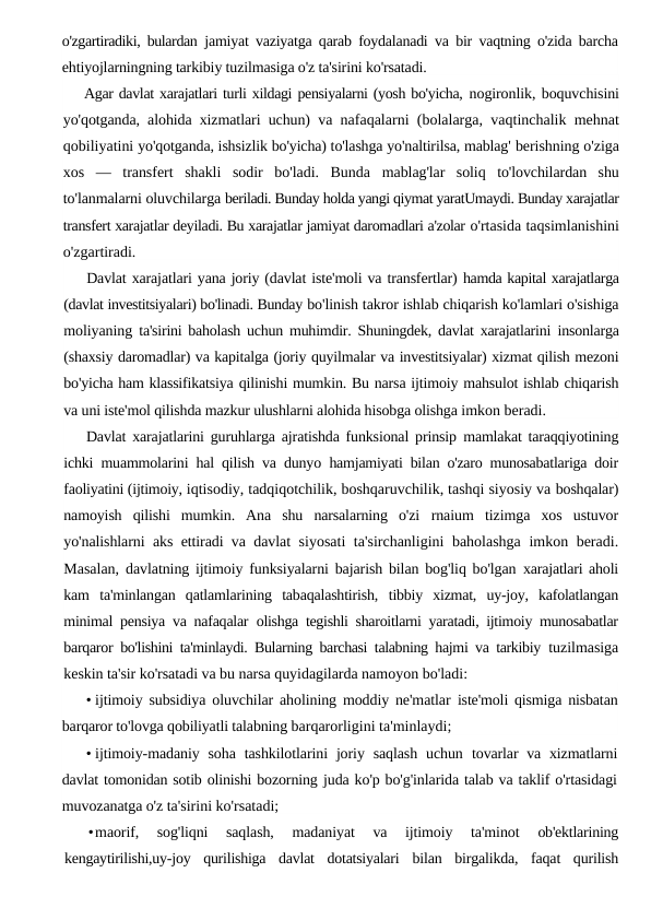 o'zgartiradiki, bulardan  jamiyat vaziyatga qarab foydalanadi va bir vaqtning o'zida barcha
ehtiyojlarningning tarkibiy tuzilmasiga o'z ta'sirini ko'rsatadi.
Agar davlat xarajatlari turli xildagi pensiyalarni (yosh bo'yicha, nogironlik, boquvchisini
yo'qotganda, alohida xizmatlari uchun)  va nafaqalarni (bolalarga, vaqtinchalik mehnat
qobiliyatini yo'qotganda, ishsizlik bo'yicha) to'lashga yo'naltirilsa, mablag' berishning o'ziga
xos  —  transfert  shakli  sodir  bo'ladi.  Bunda  mablag'lar  soliq  to'lovchilardan  shu
to'lanmalarni oluvchilarga beriladi. Bunday holda yangi qiymat yaratUmaydi. Bunday xarajatlar
transfert xarajatlar deyiladi. Bu xarajatlar jamiyat daromadlari a'zolar o'rtasida taqsimlanishini
o'zgartiradi.
Davlat xarajatlari yana joriy (davlat iste'moli va transfertlar) hamda kapital xarajatlarga
(davlat investitsiyalari) bo'linadi. Bunday bo'linish takror ishlab chiqarish ko'lamlari o'sishiga
moliyaning  ta'sirini baholash uchun muhimdir. Shuningdek, davlat xarajatlarini  insonlarga
(shaxsiy daromadlar) va kapitalga (joriy quyilmalar va investitsiyalar) xizmat qilish mezoni
bo'yicha ham klassifikatsiya qilinishi mumkin. Bu narsa ijtimoiy mahsulot ishlab chiqarish
va uni iste'mol qilishda mazkur ulushlarni alohida hisobga olishga imkon beradi.
Davlat xarajatlarini guruhlarga ajratishda funksional prinsip  mamlakat taraqqiyotining
ichki muammolarini hal qilish va dunyo  hamjamiyati bilan o'zaro munosabatlariga doir
faoliyatini (ijtimoiy, iqtisodiy, tadqiqotchilik, boshqaruvchilik, tashqi siyosiy va boshqalar)
namoyish  qilishi  mumkin.  Ana  shu  narsalarning  o'zi  rnaium  tizimga  xos  ustuvor
yo'nalishlarni aks ettiradi va davlat  siyosati  ta'sirchanligini baholashga imkon beradi.
Masalan,  davlatning ijtimoiy funksiyalarni bajarish bilan bog'liq bo'lgan  xarajatlari aholi
kam  ta'minlangan  qatlamlarining  tabaqalashtirish,  tibbiy  xizmat,  uy-joy,  kafolatlangan
minimal pensiya va nafaqalar  olishga tegishli sharoitlarni yaratadi, ijtimoiy munosabatlar
barqaror  bo'lishini ta'minlaydi. Bularning barchasi talabning hajmi va tarkibiy  tuzilmasiga
keskin ta'sir ko'rsatadi va bu narsa quyidagilarda namoyon bo'ladi:
• ijtimoiy subsidiya oluvchilar aholining moddiy ne'matlar  iste'moli qismiga nisbatan
barqaror to'lovga qobiliyatli talabning barqarorligini ta'minlaydi;
• ijtimoiy-madaniy  soha  tashkilotlarini  joriy saqlash  uchun  tovarlar  va xizmatlarni
davlat tomonidan sotib olinishi bozorning juda ko'p bo'g'inlarida talab va taklif o'rtasidagi
muvozanatga o'z ta'sirini ko'rsatadi;
•maorif,  sog'liqni  saqlash,  madaniyat  va  ijtimoiy  ta'minot
 ob'ektlarining
kengaytirilishi,uy-joy  qurilishiga  davlat  dotatsiyalari  bilan  birgalikda,  faqat  qurilish
