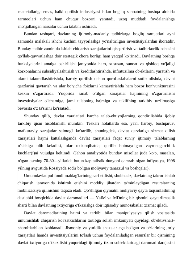 materiallariga emas, balki qurilish  industriyasi bilan bog'liq sanoatning boshqa alohida
tarmoqlari  uchun  ham  chuqur  bozorni  yaratadi,  uzoq  muddatli  foydalanishga
mo'ljallangan narsalar uchun talabni oshiradi.
Bundan  tashqari,  davlatning  ijtimoiy-madaniy  tadbirlarga  bogiiq  xarajatlari  ayni
zamonda malakali ishchi kuchini tayyorlashga yo'naltirilgan investitsiyalardan iboratdir.
Bunday tadbir zaminida ishlab chiqarish xarajatlarini qisqartirish va tadbirkorlik sohasini
qo'llab-quvvatlashga doir strategik chora borligi ham yaqqol ko'rinadi. Davlatning boshqa
funksiyalarini amalga oshirilishi jarayonida ham, xususan, sanoat va qishloq xo'jaligi
korxonalarini subsidiyalashtirish va kreditlashtirishda, infratuzilma ob'ektlarini yaratish va
ularni takomillashtirishda, harbiy qurilish uchun qurol-aslahalarni sotib olishda, davlat
qarzlarini qaytarish va ular bo'yicha foizlarni kamaytirishda ham bozor kon'yunkturasini
keskin  o'zgartiradi.  Yuqorida  sanab  o'tilgan  xarajatlar  hajmining  o'zgartirilishi
investitsiyalar  o'lchamiga,  jami  talabning  hajmiga  va  taklifning  tarkibiy  tuzilmasiga
bevosita o'z ta'sirini ko'rsatadi.
Shunday  qilib,  davlat  xarajatlari  barcha  talab-ehtiyojlarning  qondirilishida  ijobiy
tarkibiy  qism  hisoblanishi  mumkin.  Teskari  holatlarda  esa,  ya'ni  harbiy,  boshqaruv,
mafkuraviy  xarajatlar  salmog'i  ko'tarilib,  shuningdek,  davlat  qarzlariga  xizmat  qilish
xarajatlari  hajmi  kattalashganda  davlat  xarajatlari  faqat  sun'iy  ijtimoiy  talablarning
o'sishiga  olib  keladiki,  ular  oxir-oqibatda,  qutilib  boimaydigan  vayronagarchilik
kuchlar(i)ni vujudga keltiradi. (Jahon amaliyotida bunday misollar juda ko'p, masalan,
o'tgan asrning 70-80—yillarida butun kapitalistik dunyoni qamrab olgan inflyasiya, 1998
yilning avgustida Rossiyada sodir bo'lgan moliyaviy tanazzul va boshqalar).
Umumdavlat pul fondi mablag'larining sarf etilishi, shubhasiz, davlatning takror ishlab
chiqarish  jarayonida  ishtirok  etishini  moddiy  jihatdan  ta'minlaydigan  resurslarning
mobilizatsiya qilinishini taqoza etadi. Qo'shilgan qiymatni moliyaviy qayta taqsimlashning
dastlabki bosqichida davlat daromadlari — YalM va MDning bir qismini qaytarilmaslik
sharti bilan davlatning ixtiyoriga o'tkazishga doir iqtisodiy munosabatlar xizmat qiladi.
Davlat  daromadlarining  hajmi  va  tarkibi  bilan  manipulyasiya  qilish  vositasida
umumishlab chiqarish ko'rsatkichlarini tartibga solish imkoniyati quyidagi ob'ektivshart-
sharoitlarbilan izohlanadi. Jismoniy va yuridik shaxslar ega bo'lgan va o'zlarining joriy
xarajatlari hamda investitsiyalarini to'lash uchun foydalaniladigan resurslar bir qismining
davlat ixtiyoriga o'tkazilishi yuqoridagi ijtimoiy tizim sub'ektlaridagi daromad darajasini
