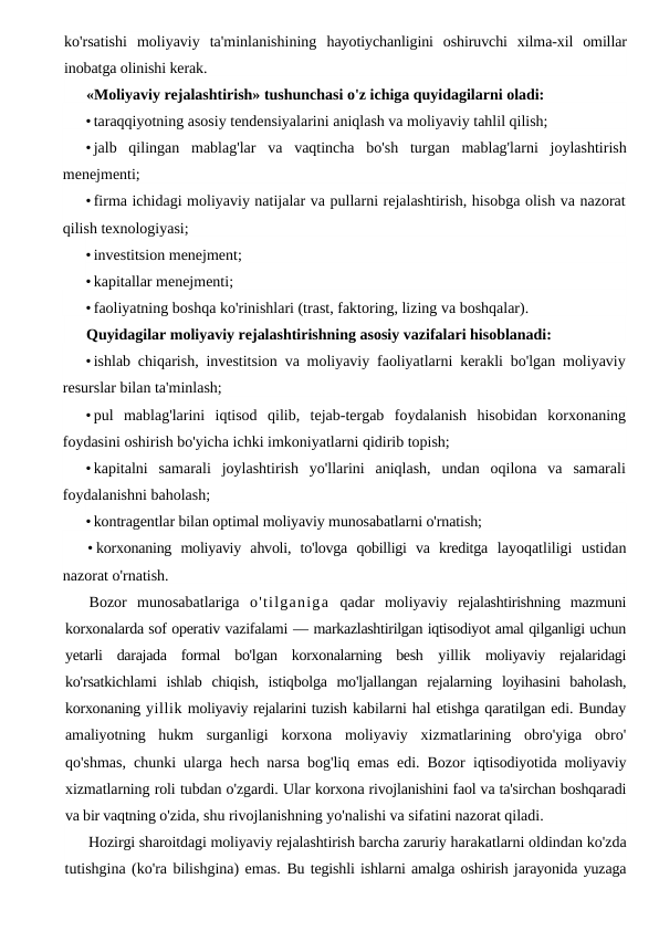 ko'rsatishi  moliyaviy  ta'minlanishining  hayotiychanligini  oshiruvchi  xilma-xil  omillar
inobatga olinishi kerak.
«Moliyaviy rejalashtirish» tushunchasi o'z ichiga quyidagilarni oladi:
• taraqqiyotning asosiy tendensiyalarini aniqlash va moliyaviy tahlil qilish;
• jalb  qilingan  mablag'lar  va  vaqtincha  bo'sh  turgan  mablag'larni  joylashtirish
menejmenti;
• firma ichidagi moliyaviy natijalar va pullarni rejalashtirish, hisobga olish va nazorat
qilish texnologiyasi;
• investitsion menejment;
• kapitallar menejmenti;
• faoliyatning boshqa ko'rinishlari (trast, faktoring, lizing va boshqalar).
Quyidagilar moliyaviy rejalashtirishning asosiy vazifalari hisoblanadi:
• ishlab chiqarish, investitsion va moliyaviy faoliyatlarni kerakli bo'lgan moliyaviy
resurslar bilan ta'minlash;
• pul  mablag'larini  iqtisod  qilib,  tejab-tergab  foydalanish  hisobidan  korxonaning
foydasini oshirish bo'yicha ichki imkoniyatlarni qidirib topish;
• kapitalni  samarali  joylashtirish  yo'llarini  aniqlash,  undan  oqilona  va  samarali
foydalanishni baholash;
• kontragentlar bilan optimal moliyaviy munosabatlarni o'rnatish;
• korxonaning  moliyaviy  ahvoli,  to'lovga  qobilligi  va  kreditga  layoqatliligi  ustidan
nazorat o'rnatish.
Bozor  munosabatlariga  o'tilganiga qadar  moliyaviy  rejalashtirishning  mazmuni
korxonalarda sof operativ vazifalami — markazlashtirilgan iqtisodiyot amal qilganligi uchun
yetarli  darajada  formal  bo'lgan  korxonalarning  besh  yillik moliyaviy  rejalaridagi
ko'rsatkichlami  ishlab  chiqish,  istiqbolga  mo'ljallangan  rejalarning  loyihasini  baholash,
korxonaning yillik moliyaviy rejalarini tuzish kabilarni hal etishga qaratilgan edi. Bunday
amaliyotning  hukm  surganligi  korxona  moliyaviy  xizmatlarining  obro'yiga  obro'
qo'shmas, chunki ularga hech narsa bog'liq emas edi. Bozor  iqtisodiyotida moliyaviy
xizmatlarning roli tubdan o'zgardi. Ular korxona rivojlanishini faol va ta'sirchan boshqaradi
va bir vaqtning o'zida, shu rivojlanishning yo'nalishi va sifatini nazorat qiladi.
Hozirgi sharoitdagi moliyaviy rejalashtirish barcha zaruriy harakatlarni oldindan ko'zda
tutishgina (ko'ra bilishgina) emas. Bu tegishli ishlarni amalga oshirish jarayonida yuzaga
