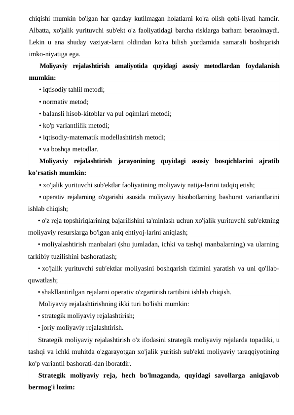 chiqishi  mumkin bo'lgan har qanday kutilmagan holatlarni ko'ra olish qobi-liyati hamdir.
Albatta, xo'jalik yurituvchi sub'ekt o'z faoliyatidagi barcha risklarga barham beraolmaydi.
Lekin u ana shuday vaziyat-larni oldindan ko'ra bilish yordamida samarali boshqarish
imko-niyatiga ega.
Moliyaviy  rejalashtirish  amaliyotida  quyidagi  asosiy  metodlardan  foydalanish
mumkin:
• iqtisodiy tahlil metodi;
• normativ metod;
• balansli hisob-kitoblar va pul oqimlari metodi;
• ko'p variantlilik metodi;
• iqtisodiy-matematik modellashtirish metodi;
• va boshqa metodlar.
Moliyaviy rejalashtirish jarayonining quyidagi asosiy bosqichlarini ajratib
ko'rsatish mumkin:
• xo'jalik yurituvchi sub'ektlar faoliyatining moliyaviy natija-larini tadqiq etish;
• operativ rejalarning o'zgarishi asosida moliyaviy hisobotlarning  bashorat variantlarini
ishlab chiqish;
• o'z reja topshiriqlarining bajarilishini ta'minlash uchun xo'jalik yurituvchi sub'ektning
moliyaviy resurslarga bo'lgan aniq ehtiyoj-larini aniqlash;
• moliyalashtirish manbalari (shu jumladan, ichki va tashqi manbalarning) va ularning
tarkibiy tuzilishini bashoratlash;
• xo'jalik yurituvchi sub'ektlar moliyasini boshqarish tizimini yaratish va uni qo'llab-
quwatlash;
• shakllantirilgan rejalarni operativ o'zgartirish tartibini ishlab chiqish.
Moliyaviy rejalashtirishning ikki turi bo'lishi mumkin:
• strategik moliyaviy rejalashtirish;
• joriy moliyaviy rejalashtirish.
Strategik moliyaviy rejalashtirish o'z ifodasini strategik moliyaviy rejalarda topadiki, u
tashqi va ichki muhitda o'zgarayotgan xo'jalik yuritish sub'ekti moliyaviy taraqqiyotining
ko'p variantli bashorati-dan iboratdir.
Strategik  moliyaviy  reja,  hech  bo'lmaganda,  quyidagi  savollarga  aniqjavob
bermog'i lozim:
