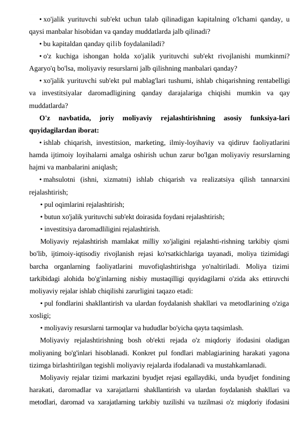 • xo'jalik yurituvchi sub'ekt uchun talab qilinadigan kapitalning o'lchami qanday, u
qaysi manbalar hisobidan va qanday muddatlarda jalb qilinadi?
• bu kapitaldan qanday qilib foydalaniladi?
• o'z  kuchiga  ishongan  holda  xo'jalik  yurituvchi  sub'ekt  rivojlanishi  mumkinmi?
Agaryo'q bo'lsa, moliyaviy resurslarni jalb qilishning manbalari qanday?
• xo'jalik yurituvchi sub'ekt pul mablag'lari tushumi, ishlab chiqarishning rentabelligi
va investitsiyalar daromadligining qanday darajalariga chiqishi mumkin va qay
muddatlarda?
O'z 
navbatida,
 joriy 
moliyaviy 
rejalashtirishning 
asosiy 
funksiya-lari
quyidagilardan iborat:
• ishlab chiqarish,  investitsion,  marketing,  ilmiy-loyihaviy va qidiruv faoliyatlarini
hamda ijtimoiy loyihalarni amalga oshirish uchun zarur bo'lgan moliyaviy resurslarning
hajmi va manbalarini aniqlash;
• mahsulotni  (ishni,  xizmatni)  ishlab  chiqarish  va  realizatsiya  qilish  tannarxini
rejalashtirish;
• pul oqimlarini rejalashtirish;
• butun xo'jalik yurituvchi sub'ekt doirasida foydani rejalashtirish;
• investitsiya daromadliligini rejalashtirish.
Moliyaviy rejalashtirish mamlakat milliy xo'jaligini rejalashti-rishning tarkibiy qismi
bo'lib,  ijtimoiy-iqtisodiy rivojlanish rejasi ko'rsatkichlariga tayanadi,  moliya tizimidagi
barcha organlarning faoliyatlarini muvofiqlashtirishga yo'naltiriladi.  Moliya tizimi
tarkibidagi alohida bo'g'inlarning nisbiy mustaqilligi quyidagilarni o'zida aks ettiruvchi
moliyaviy rejalar ishlab chiqilishi zarurligini taqazo etadi:
• pul fondlarini shakllantirish va ulardan foydalanish shakllari va metodlarining o'ziga
xosligi;
• moliyaviy resurslarni tarmoqlar va hududlar bo'yicha qayta taqsimlash.
Moliyaviy  rejalashtirishning  bosh  ob'ekti  rejada  o'z  miqdoriy  ifodasini  oladigan
moliyaning bo'g'inlari hisoblanadi. Konkret pul  fondlari mablagiarining harakati yagona
tizimga birlashtirilgan tegishli moliyaviy rejalarda ifodalanadi va mustahkamlanadi.
Moliyaviy rejalar tizimi markazini byudjet rejasi egallaydiki,  unda byudjet fondining
harakati,  daromadlar  va  xarajatlarni  shakllantirish  va  ulardan  foydalanish  shakllari  va
metodlari, daromad va xarajatlarning tarkibiy tuzilishi va tuzilmasi o'z miqdoriy ifodasini
