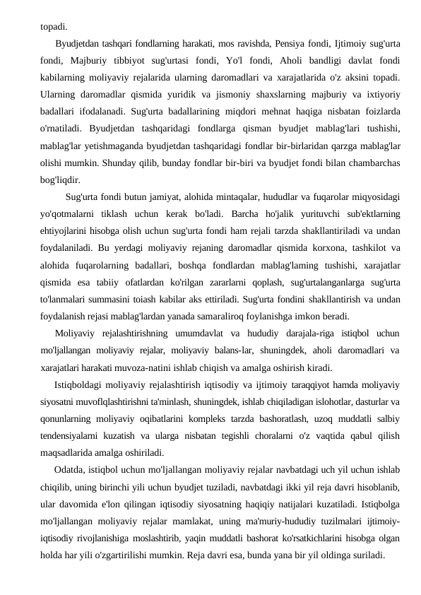 topadi.
Byudjetdan tashqari fondlarning harakati, mos ravishda, Pensiya fondi, Ijtimoiy sug'urta
fondi,  Majburiy  tibbiyot  sug'urtasi  fondi,  Yo'l  fondi,  Aholi  bandligi  davlat  fondi
kabilarning moliyaviy rejalarida ularning daromadlari va xarajatlarida o'z aksini topadi.
Ularning  daromadlar  qismida  yuridik  va  jismoniy  shaxslarning  majburiy  va  ixtiyoriy
badallari ifodalanadi. Sug'urta badallarining  miqdori  mehnat  haqiga nisbatan  foizlarda
o'rnatiladi.  Byudjetdan  tashqaridagi  fondlarga  qisman  byudjet  mablag'lari  tushishi,
mablag'lar yetishmaganda byudjetdan tashqaridagi fondlar bir-birlaridan qarzga mablag'lar
olishi mumkin. Shunday qilib, bunday fondlar bir-biri va byudjet fondi bilan chambarchas
bog'liqdir.
Sug'urta fondi butun jamiyat, alohida mintaqalar, hududlar va fuqarolar miqyosidagi
yo'qotmalarni  tiklash  uchun  kerak  bo'ladi.  Barcha  ho'jalik  yurituvchi  sub'ektlarning
ehtiyojlarini hisobga olish uchun sug'urta fondi ham rejali tarzda shakllantiriladi va undan
foydalaniladi. Bu yerdagi moliyaviy rejaning daromadlar qismida  korxona, tashkilot va
alohida  fuqarolarning  badallari,  boshqa  fondlardan  mablag'laming  tushishi,  xarajatlar
qismida  esa  tabiiy  ofatlardan  ko'rilgan  zararlarni  qoplash,  sug'urtalanganlarga  sug'urta
to'lanmalari summasini toiash kabilar aks ettiriladi. Sug'urta fondini shakllantirish va undan
foydalanish rejasi mablag'lardan yanada samaraliroq foylanishga imkon beradi.
Moliyaviy  rejalashtirishning  umumdavlat  va  hududiy  darajala-riga  istiqbol  uchun
mo'ljallangan  moliyaviy  rejalar,  moliyaviy  balans-lar,  shuningdek,  aholi  daromadlari  va
xarajatlari harakati muvoza-natini ishlab chiqish va amalga oshirish kiradi.
Istiqboldagi moliyaviy rejalashtirish iqtisodiy va ijtimoiy taraqqiyot hamda moliyaviy
siyosatni muvoflqlashtirishni ta'minlash, shuningdek, ishlab chiqiladigan islohotlar, dasturlar va
qonunlarning moliyaviy oqibatlarini kompleks tarzda bashoratlash, uzoq muddatli salbiy
tendensiyalarni  kuzatish  va  ularga  nisbatan  tegishli  choralarni  o'z  vaqtida  qabul  qilish
maqsadlarida amalga oshiriladi.
Odatda, istiqbol uchun mo'ljallangan moliyaviy rejalar navbatdagi uch yil uchun ishlab
chiqilib, uning birinchi yili uchun byudjet tuziladi, navbatdagi ikki yil reja davri hisoblanib,
ular davomida e'lon qilingan iqtisodiy siyosatning haqiqiy natijalari kuzatiladi. Istiqbolga
mo'ljallangan moliyaviy rejalar  mamlakat,  uning ma'muriy-hududiy tuzilmalari ijtimoiy-
iqtisodiy rivojlanishiga  moslashtirib, yaqin muddatli bashorat ko'rsatkichlarini hisobga olgan
holda har yili o'zgartirilishi mumkin. Reja davri esa, bunda yana bir yil oldinga suriladi.
