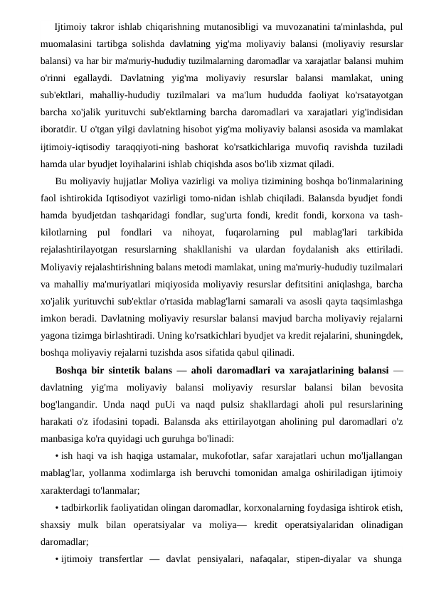 Ijtimoiy takror ishlab chiqarishning mutanosibligi va muvozanatini ta'minlashda, pul
muomalasini tartibga solishda  davlatning yig'ma moliyaviy balansi (moliyaviy resurslar
balansi) va har bir ma'muriy-hududiy tuzilmalarning daromadlar va xarajatlar balansi muhim
o'rinni  egallaydi.  Davlatning  yig'ma  moliyaviy  resurslar  balansi  mamlakat,  uning
sub'ektlari,  mahalliy-hududiy  tuzilmalari  va  ma'lum  hududda  faoliyat  ko'rsatayotgan
barcha xo'jalik yurituvchi sub'ektlarning barcha daromadlari va xarajatlari yig'indisidan
iboratdir. U o'tgan yilgi davlatning hisobot yig'ma moliyaviy balansi asosida va mamlakat
ijtimoiy-iqtisodiy taraqqiyoti-ning bashorat ko'rsatkichlariga muvofiq ravishda tuziladi
hamda ular byudjet loyihalarini ishlab chiqishda asos bo'lib xizmat qiladi.
Bu moliyaviy hujjatlar Moliya vazirligi va moliya tizimining boshqa bo'linmalarining
faol ishtirokida Iqtisodiyot vazirligi tomo-nidan ishlab chiqiladi. Balansda byudjet fondi
hamda byudjetdan tashqaridagi fondlar, sug'urta fondi, kredit fondi, korxona va tash-
kilotlarning  pul  fondlari  va  nihoyat,  fuqarolarning  pul  mablag'lari  tarkibida
rejalashtirilayotgan  resurslarning  shakllanishi  va  ulardan  foydalanish  aks  ettiriladi.
Moliyaviy rejalashtirishning balans metodi mamlakat, uning ma'muriy-hududiy tuzilmalari
va mahalliy ma'muriyatlari miqiyosida moliyaviy resurslar defitsitini aniqlashga, barcha
xo'jalik yurituvchi sub'ektlar o'rtasida mablag'larni samarali va asosli qayta taqsimlashga
imkon beradi. Davlatning moliyaviy resurslar balansi mavjud barcha moliyaviy rejalarni
yagona tizimga birlashtiradi. Uning ko'rsatkichlari byudjet va kredit rejalarini, shuningdek,
boshqa moliyaviy rejalarni tuzishda asos sifatida qabul qilinadi.
Boshqa bir sintetik balans  — aholi daromadlari va xarajatlarining balansi —
davlatning  yig'ma  moliyaviy  balansi  moliyaviy  resurslar  balansi  bilan  bevosita
bog'langandir.  Unda  naqd  puUi  va  naqd  pulsiz  shakllardagi  aholi  pul  resurslarining
harakati o'z ifodasini topadi. Balansda aks ettirilayotgan aholining pul daromadlari o'z
manbasiga ko'ra quyidagi uch guruhga bo'linadi:
• ish haqi va ish haqiga ustamalar, mukofotlar, safar xarajatlari uchun mo'ljallangan
mablag'lar, yollanma xodimlarga ish beruvchi tomonidan amalga oshiriladigan ijtimoiy
xarakterdagi to'lanmalar;
• tadbirkorlik faoliyatidan olingan daromadlar, korxonalarning foydasiga ishtirok etish,
shaxsiy  mulk  bilan  operatsiyalar  va  moliya—  kredit  operatsiyalaridan  olinadigan
daromadlar;
• ijtimoiy  transfertlar  —  davlat  pensiyalari,  nafaqalar,  stipen-diyalar  va  shunga
