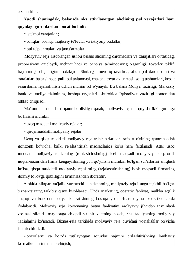 o'xshashlar.
Xuddi shuningdek, balansda aks ettirilayotgan aholining pul xarajatlari ham
quyidagi guruhlardan iborat bo'ladi:
• iste'mol xarajatlari;
• soliqlar, boshqa majburiy to'lovlar va ixtiyoriy badallar;
• pul to'planmalari va jamg'armalar.
Moliyaviy reja hisoblangan ushbu balans aholining daromadlari va xarajatlari o'rtasidagi
proporsiyani aniqlaydi,  mehnat haqi va pensiya ta'minotining o'sganligi,  tovarlar taklifi
hajmining oshganligini ifodalaydi.  Shularga muvofiq ravishda,  aholi pul daromadlari va
xarajatlari balansi naqd pulli pul aylanmasi, chakana tovar aylanmasi, soliq tushumlari, kredit
resurslarini rejalashtirish uchun muhim rol o'ynaydi. Bu balans Moliya vazirligi, Markaziy
bank va moliya tizimining boshqa organlari ishtirokida Iqtisodiyot vazirligi tomonidan
ishlab chiqiladi.
Ma'lum bir muddatni qamrab olishiga qarab,  moliyaviy rejalar quyida ikki guruhga
bo'linishi mumkin:
• uzoq muddatli moliyaviy rejalar;
• qisqa muddatli moliyaviy rejalar.
Uzoq va qisqa muddatli moliyaviy rejalar bir-birlaridan nafaqat o'zining qamrab olish
gorizonti bo'yicha,  balki rejalashtirish maqsadlariga ko'ra ham farqlanadi.  Agar uzoq
muddatli moliyaviy rejalarning (rejalashtirishning)  bosh maqsadi moliyaviy barqarorlik
nuqtai-nazaridan firma kengayishining yo'l qo'yilishi mumkin bo'lgan sur'atlarini aniqlash
bo'lsa,  qisqa muddatli moliyaviy rejalarning (rejalashtirishning)  bosh maqsadi firmaning
doimiy to'lovga qobilligini ta'minlashdan iboratdir.
Alohida olingan xo'jalik yurituvchi sub'ektlarning moliyaviy rejasi unga tegishli bo'lgan
biznes-rejaning tarkibiy qismi hisoblanadi. Unda marketing, operativ faoliyat, mulkka egalik
huquqi va korxona faoliyat ko'rsatishining boshqa yo'nalishlari qiymat ko'rsatkichlarida
ifodalanadi.  Moliyaviy reja korxonaning butun faoliyatini moliyaviy jihatdan ta'minlash
vositasi sifatida maydonga chiqadi va bir vaqtning o'zida,  shu faoliyatning moliyaviy
natijalarini ko'rsatadi.  Biznes-reja tarkibida moliyaviy reja quyidagi yo'nalishlar bo'yicha
ishlab chiqiladi:
• bozorlarni va ko'zda tutilayotgan sotuvlar hajmini o'zlashtirishning loyihaviy
ko'rsatkichlarini ishlab chiqish;
