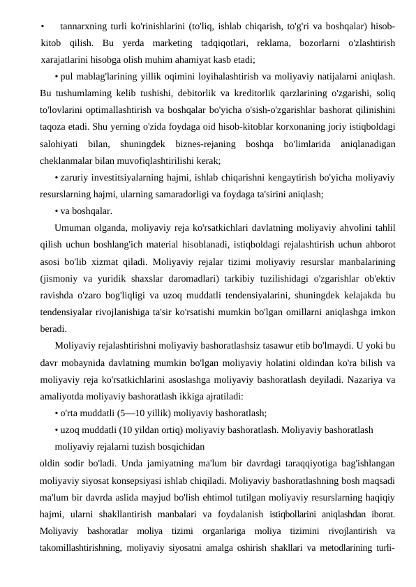 •
tannarxning turli ko'rinishlarini (to'liq, ishlab chiqarish, to'g'ri va boshqalar) hisob-
kitob qilish.  Bu yerda marketing tadqiqotlari,  reklama,  bozorlarni o'zlashtirish
xarajatlarini hisobga olish muhim ahamiyat kasb etadi;
• pul mablag'larining yillik oqimini loyihalashtirish va moliyaviy natijalarni aniqlash.
Bu tushumlaming kelib tushishi, debitorlik va kreditorlik qarzlarining o'zgarishi, soliq
to'lovlarini optimallashtirish va boshqalar bo'yicha o'sish-o'zgarishlar bashorat qilinishini
taqoza etadi. Shu yerning o'zida foydaga oid hisob-kitoblar korxonaning joriy istiqboldagi
salohiyati  bilan,  shuningdek  biznes-rejaning  boshqa  bo'limlarida  aniqlanadigan
cheklanmalar bilan muvofiqlashtirilishi kerak;
• zaruriy investitsiyalarning hajmi, ishlab chiqarishni kengaytirish bo'yicha moliyaviy
resurslarning hajmi, ularning samaradorligi va foydaga ta'sirini aniqlash;
• va boshqalar.
Umuman olganda, moliyaviy reja ko'rsatkichlari davlatning moliyaviy ahvolini tahlil
qilish uchun boshlang'ich material hisoblanadi, istiqboldagi rejalashtirish uchun ahborot
asosi bo'lib xizmat qiladi.  Moliyaviy rejalar tizimi moliyaviy resurslar manbalarining
(jismoniy va yuridik shaxslar daromadlari)  tarkibiy tuzilishidagi o'zgarishlar ob'ektiv
ravishda o'zaro bog'liqligi va uzoq muddatli tendensiyalarini,  shuningdek kelajakda bu
tendensiyalar rivojlanishiga ta'sir ko'rsatishi mumkin bo'lgan omillarni aniqlashga imkon
beradi.
Moliyaviy rejalashtirishni moliyaviy bashoratlashsiz tasawur etib bo'lmaydi. U yoki bu
davr mobaynida davlatning mumkin bo'lgan moliyaviy holatini oldindan ko'ra bilish va
moliyaviy reja ko'rsatkichlarini asoslashga moliyaviy bashoratlash deyiladi. Nazariya va
amaliyotda moliyaviy bashoratlash ikkiga ajratiladi:
• o'rta muddatli (5—10 yillik) moliyaviy bashoratlash;
• uzoq muddatli (10 yildan ortiq) moliyaviy bashoratlash. Moliyaviy bashoratlash 
moliyaviy rejalarni tuzish bosqichidan
oldin sodir bo'ladi. Unda jamiyatning ma'lum bir davrdagi taraqqiyotiga bag'ishlangan
moliyaviy siyosat konsepsiyasi ishlab chiqiladi. Moliyaviy bashoratlashning bosh maqsadi
ma'lum bir davrda aslida mayjud bo'lish ehtimol tutilgan moliyaviy resurslarning haqiqiy
hajmi,  ularni  shakllantirish  manbalari  va  foydalanish  istiqbollarini  aniqlashdan  iborat.
Moliyaviy  bashoratlar  moliya  tizimi  organlariga  moliya  tizimini  rivojlantirish  va
takomillashtirishning,  moliyaviy siyosatni amalga oshirish shakllari va metodlarining turli-
