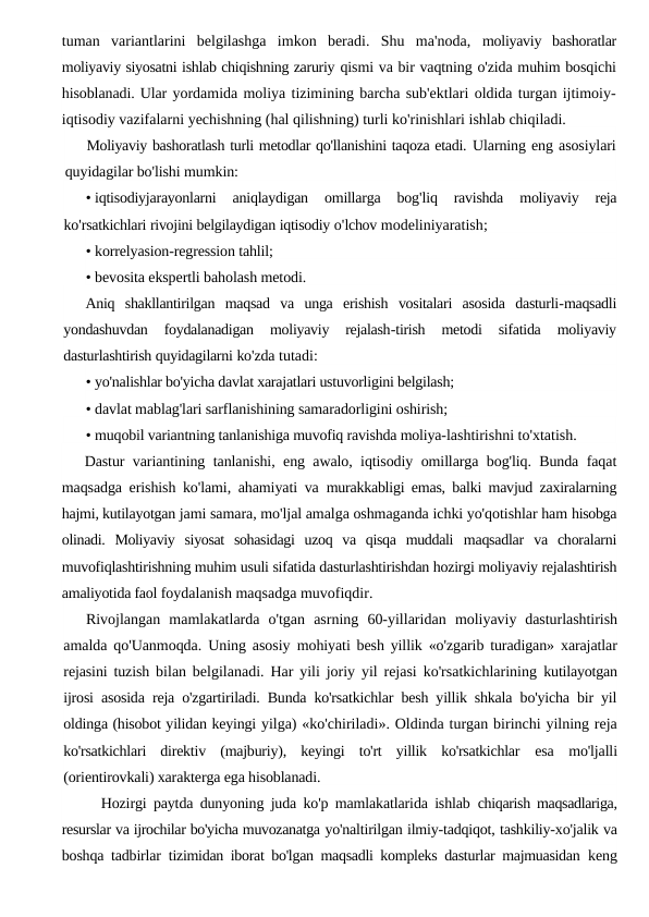 tuman  variantlarini  belgilashga  imkon  beradi.  Shu  ma'noda,  moliyaviy  bashoratlar
moliyaviy siyosatni ishlab chiqishning zaruriy qismi va bir vaqtning o'zida muhim bosqichi
hisoblanadi. Ular yordamida moliya tizimining barcha sub'ektlari oldida turgan ijtimoiy-
iqtisodiy vazifalarni yechishning (hal qilishning) turli ko'rinishlari ishlab chiqiladi.
Moliyaviy bashoratlash turli metodlar qo'llanishini taqoza etadi. Ularning eng asosiylari
quyidagilar bo'lishi mumkin:
• iqtisodiyjarayonlarni 
aniqlaydigan 
omillarga 
bog'liq 
ravishda 
moliyaviy 
reja
ko'rsatkichlari rivojini belgilaydigan iqtisodiy o'lchov modeliniyaratish;
• korrelyasion-regression tahlil;
• bevosita ekspertli baholash metodi.
Aniq shakllantirilgan maqsad va unga erishish vositalari asosida dasturli-maqsadli
yondashuvdan 
foydalanadigan 
moliyaviy 
rejalash-tirish 
metodi 
sifatida 
moliyaviy
dasturlashtirish quyidagilarni ko'zda tutadi:
• yo'nalishlar bo'yicha davlat xarajatlari ustuvorligini belgilash;
• davlat mablag'lari sarflanishining samaradorligini oshirish;
• muqobil variantning tanlanishiga muvofiq ravishda moliya-lashtirishni to'xtatish.
Dastur variantining tanlanishi, eng awalo, iqtisodiy omillarga bog'liq. Bunda faqat
maqsadga erishish ko'lami, ahamiyati va  murakkabligi emas, balki mavjud zaxiralarning
hajmi, kutilayotgan jami samara, mo'ljal amalga oshmaganda ichki yo'qotishlar ham hisobga
olinadi.  Moliyaviy  siyosat  sohasidagi  uzoq  va  qisqa  muddali  maqsadlar  va  choralarni
muvofiqlashtirishning muhim usuli sifatida dasturlashtirishdan hozirgi moliyaviy rejalashtirish
amaliyotida faol foydalanish maqsadga muvofiqdir.
Rivojlangan  mamlakatlarda  o'tgan  asrning  60-yillaridan  moliyaviy  dasturlashtirish
amalda qo'Uanmoqda. Uning asosiy  mohiyati besh yillik  «o'zgarib turadigan» xarajatlar
rejasini tuzish  bilan belgilanadi. Har yili joriy yil rejasi ko'rsatkichlarining  kutilayotgan
ijrosi asosida reja o'zgartiriladi. Bunda ko'rsatkichlar besh yillik shkala bo'yicha bir yil
oldinga (hisobot yilidan keyingi yilga) «ko'chiriladi». Oldinda turgan birinchi yilning reja
ko'rsatkichlari  direktiv  (majburiy),  keyingi  to'rt  yillik  ko'rsatkichlar  esa  mo'ljalli
(orientirovkali) xarakterga ega hisoblanadi.
Hozirgi paytda dunyoning juda ko'p mamlakatlarida ishlab  chiqarish maqsadlariga,
resurslar va ijrochilar bo'yicha muvozanatga yo'naltirilgan ilmiy-tadqiqot, tashkiliy-xo'jalik va
boshqa tadbirlar  tizimidan iborat bo'lgan maqsadli kompleks dasturlar majmuasidan  keng
