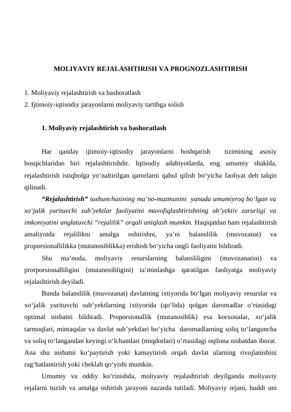 MOLIYAVIY REJALASHTIRISH VA PROGNOZLASHTIRISH
1. Moliyaviy rejalashtirish va bashoratlash
2. Ijtimoiy-iqtisodiy jarayonlarni moliyaviy tartibga solish
1. Moliyaviy rejalashtirish va bashoratlash
Har  qanday  ijtimoiy-iqtisodiy  jarayonlarni  boshqarish   tizimining  asosiy
bosqichlaridan  biri  rejalashtirishdir.  Iqtisodiy  adabiyotlarda,  eng  umumiy  shaklda,
rejalashtirish istiqbolga yo‘naltirilgan qarorlarni qabul qilish bo‘yicha faoliyat deb talqin
qilinadi.
“Rejalashtirish” tushunchasining ma’no-mazmunini  yanada umumiyroq bo‘lgan va
xo‘jalik  yurituvchi  sub’yektlar  faoliyatini  muvofiqlashtirishning  ob’yektiv  zarurligi  va
imkoniyatini anglatuvchi “rejalilik” orqali aniqlash mumkin. Haqiqatdan ham rejalashtirish
amaliyotda  rejalilikni  amalga  oshirishni,  ya’ni  balanslilik  (muvozanat)  va
proporsionallilikka (mutanosiblikka) erishish bo‘yicha ongli faoliyatni bildiradi.
Shu  ma’noda,  moliyaviy  resurslarning  balansliligini  (muvozanatini)  va
prorporsionalliligini  (mutanosibligini)  ta’minlashga  qaratilgan  faoliyatga  moliyaviy
rejalashtirish deyiladi.
Bunda balanslilik (muvozanat) davlatning ixtiyorida bo‘lgan moliyaviy resurslar va
xo‘jalik  yurituvchi  sub’yektlarning  ixtiyorida  (qo‘lida)  qolgan  daromadlar  o‘rtasidagi
optimal  nisbatni  bildiradi.  Proporsionallik  (mutanosiblik)  esa  korxonalar,  xo‘jalik
tarmoqlari, mintaqalar va davlat sub’yektlari bo‘yicha  daromadlarning soliq to‘languncha
va soliq to‘langandan keyingi o‘lchamlari (miqdorlari) o‘rtasidagi oqilona nisbatdan iborat.
Ana  shu  nisbatni  ko‘paytirish  yoki  kamaytirish  orqali  davlat  ularning  rivojlanishini
rag‘batlantirish yoki cheklab qo‘yishi mumkin.
Umumiy  va  oddiy  ko‘rinishda,  moliyaviy  rejalashtirish  deyilganda  moliyaviy
rejalarni tuzish va amalga oshirish jarayoni nazarda tutiladi. Moliyaviy rejani, huddi uni
