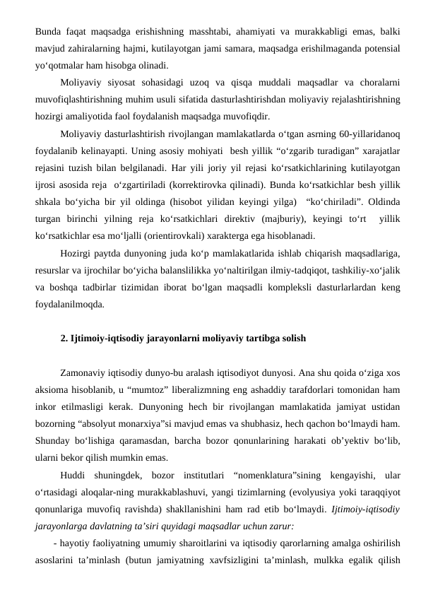 Bunda faqat maqsadga erishishning masshtabi, ahamiyati va murakkabligi emas, balki
mavjud zahiralarning hajmi, kutilayotgan jami samara, maqsadga erishilmaganda potensial
yo‘qotmalar ham hisobga olinadi.
Moliyaviy  siyosat  sohasidagi  uzoq  va  qisqa  muddali  maqsadlar  va  choralarni
muvofiqlashtirishning muhim usuli sifatida dasturlashtirishdan moliyaviy rejalashtirishning
hozirgi amaliyotida faol foydalanish maqsadga muvofiqdir.
Moliyaviy dasturlashtirish rivojlangan mamlakatlarda o‘tgan asrning 60-yillaridanoq
foydalanib kelinayapti. Uning asosiy mohiyati  besh yillik “o‘zgarib turadigan” xarajatlar
rejasini tuzish bilan belgilanadi. Har yili joriy yil rejasi ko‘rsatkichlarining kutilayotgan
ijrosi asosida reja  o‘zgartiriladi (korrektirovka qilinadi). Bunda ko‘rsatkichlar besh yillik
shkala bo‘yicha bir yil oldinga (hisobot yilidan keyingi yilga)  “ko‘chiriladi”. Oldinda
turgan  birinchi  yilning  reja  ko‘rsatkichlari  direktiv  (majburiy),  keyingi  to‘rt   yillik
ko‘rsatkichlar esa mo‘ljalli (orientirovkali) xarakterga ega hisoblanadi. 
Hozirgi paytda dunyoning juda ko‘p mamlakatlarida ishlab chiqarish maqsadlariga,
resurslar va ijrochilar bo‘yicha balanslilikka yo‘naltirilgan ilmiy-tadqiqot, tashkiliy-xo‘jalik
va boshqa tadbirlar tizimidan iborat bo‘lgan maqsadli kompleksli dasturlarlardan keng
foydalanilmoqda.
2. Ijtimoiy-iqtisodiy jarayonlarni moliyaviy tartibga solish
Zamonaviy iqtisodiy dunyo-bu aralash iqtisodiyot dunyosi. Ana shu qoida o‘ziga xos
aksioma hisoblanib, u “mumtoz” liberalizmning eng ashaddiy tarafdorlari tomonidan ham
inkor  etilmasligi  kerak.  Dunyoning  hech  bir  rivojlangan mamlakatida  jamiyat  ustidan
bozorning “absolyut monarxiya”si mavjud emas va shubhasiz, hech qachon bo‘lmaydi ham.
Shunday bo‘lishiga qaramasdan, barcha bozor qonunlarining harakati ob’yektiv bo‘lib,
ularni bekor qilish mumkin emas.
Huddi  shuningdek,  bozor  institutlari  “nomenklatura”sining  kengayishi,  ular
o‘rtasidagi aloqalar-ning murakkablashuvi, yangi tizimlarning (evolyusiya yoki taraqqiyot
qonunlariga muvofiq ravishda) shakllanishini ham rad etib bo‘lmaydi. Ijtimoiy-iqtisodiy
jarayonlarga davlatning ta’siri quyidagi maqsadlar uchun zarur:
- hayotiy faoliyatning umumiy sharoitlarini va iqtisodiy qarorlarning amalga oshirilish
asoslarini  ta’minlash  (butun jamiyatning xavfsizligini ta’minlash, mulkka egalik qilish
