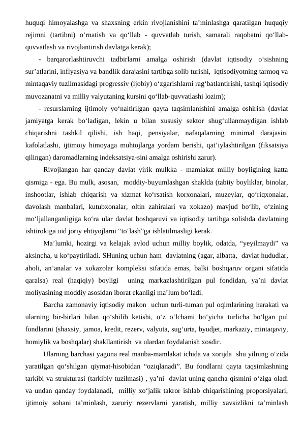 huquqi himoyalashga va shaxsning erkin rivojlanishini ta’minlashga qaratilgan huquqiy
rejimni  (tartibni)  o‘rnatish  va  qo‘llab  -  quvvatlab  turish,  samarali  raqobatni  qo‘llab-
quvvatlash va rivojlantirish davlatga kerak);
-  barqarorlashtiruvchi  tadbirlarni  amalga  oshirish  (davlat  iqtisodiy  o‘sishning
sur’atlarini, inflyasiya va bandlik darajasini tartibga solib turishi,  iqtisodiyotning tarmoq va
mintaqaviy tuzilmasidagi progressiv (ijobiy) o‘zgarishlarni rag‘batlantirishi, tashqi iqtisodiy
muvozanatni va milliy valyutaning kursini qo‘llab-quvvatlashi lozim);
- resurslarning ijtimoiy yo‘naltirilgan qayta taqsimlanishini amalga oshirish (davlat
jamiyatga  kerak  bo‘ladigan,  lekin  u  bilan  xususiy  sektor  shug‘ullanmaydigan  ishlab
chiqarishni  tashkil  qilishi,  ish  haqi,  pensiyalar,  nafaqalarning  minimal  darajasini
kafolatlashi, ijtimoiy himoyaga muhtojlarga yordam berishi, qat’iylashtirilgan (fiksatsiya
qilingan) daromadlarning indeksatsiya-sini amalga oshirishi zarur).
Rivojlangan har qanday davlat yirik mulkka - mamlakat milliy boyligining katta
qismiga - ega. Bu mulk, asosan,  moddiy-buyumlashgan shaklda (tabiiy boyliklar, binolar,
inshootlar,  ishlab  chiqarish  va  xizmat  ko‘rsatish  korxonalari,  muzeylar,  qo‘riqxonalar,
davolash manbalari, kutubxonalar, oltin zahiralari va xokazo) mavjud bo‘lib, o‘zining
mo‘ljallanganligiga ko‘ra ular davlat boshqaruvi va iqtisodiy tartibga solishda davlatning
ishtirokiga oid joriy ehtiyojlarni “to‘lash”ga ishlatilmasligi kerak. 
Ma’lumki, hozirgi va kelajak avlod uchun milliy boylik, odatda, “yeyilmaydi” va
aksincha, u ko‘paytiriladi. SHuning uchun ham  davlatning (agar, albatta,  davlat hududlar,
aholi, an’analar va xokazolar kompleksi sifatida emas, balki boshqaruv organi sifatida
qaralsa)  real  (haqiqiy)  boyligi   uning  markazlashtirilgan  pul  fondidan,  ya’ni  davlat
moliyasining moddiy asosidan iborat ekanligi ma’lum bo‘ladi. 
Barcha zamonaviy iqtisodiy makon  uchun turli-tuman pul oqimlarining harakati va
ularning bir-birlari  bilan  qo‘shilib ketishi,  o‘z o‘lchami  bo‘yicha  turlicha  bo‘lgan pul
fondlarini (shaxsiy, jamoa, kredit, rezerv, valyuta, sug‘urta, byudjet, markaziy, mintaqaviy,
homiylik va boshqalar) shakllantirish  va ulardan foydalanish xosdir. 
Ularning barchasi yagona real manba-mamlakat ichida va xorijda  shu yilning o‘zida
yaratilgan qo‘shilgan qiymat-hisobidan “oziqlanadi”. Bu fondlarni qayta taqsimlashning
tarkibi va strukturasi (tarkibiy tuzilmasi) , ya’ni  davlat uning qancha qismini o‘ziga oladi
va undan qanday foydalanadi,  milliy xo‘jalik takror ishlab chiqarishining proporsiyalari,
ijtimoiy  sohani  ta’minlash,  zaruriy  rezervlarni  yaratish,  milliy  xavsizlikni  ta’minlash
