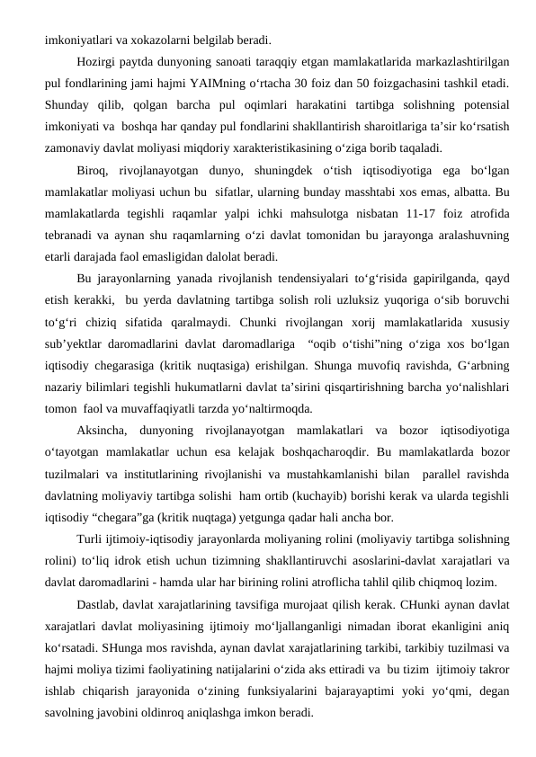 imkoniyatlari va xokazolarni belgilab beradi.
Hozirgi paytda dunyoning sanoati taraqqiy etgan mamlakatlarida markazlashtirilgan
pul fondlarining jami hajmi YAIMning o‘rtacha 30 foiz dan 50 foizgachasini tashkil etadi.
Shunday  qilib,  qolgan  barcha  pul  oqimlari  harakatini  tartibga  solishning  potensial
imkoniyati va  boshqa har qanday pul fondlarini shakllantirish sharoitlariga ta’sir ko‘rsatish
zamonaviy davlat moliyasi miqdoriy xarakteristikasining o‘ziga borib taqaladi. 
Biroq,  rivojlanayotgan  dunyo,  shuningdek  o‘tish  iqtisodiyotiga  ega  bo‘lgan
mamlakatlar moliyasi uchun bu  sifatlar, ularning bunday masshtabi xos emas, albatta. Bu
mamlakatlarda  tegishli  raqamlar  yalpi  ichki  mahsulotga  nisbatan  11-17  foiz  atrofida
tebranadi va aynan shu raqamlarning o‘zi davlat tomonidan bu jarayonga aralashuvning
etarli darajada faol emasligidan dalolat beradi.
Bu jarayonlarning yanada rivojlanish tendensiyalari to‘g‘risida gapirilganda, qayd
etish kerakki,  bu yerda davlatning tartibga solish roli uzluksiz yuqoriga o‘sib boruvchi
to‘g‘ri  chiziq  sifatida  qaralmaydi.  Chunki  rivojlangan  xorij  mamlakatlarida  xususiy
sub’yektlar daromadlarini davlat daromadlariga  “oqib o‘tishi”ning o‘ziga xos bo‘lgan
iqtisodiy chegarasiga (kritik nuqtasiga) erishilgan. Shunga muvofiq ravishda, G‘arbning
nazariy bilimlari tegishli hukumatlarni davlat ta’sirini qisqartirishning barcha yo‘nalishlari
tomon  faol va muvaffaqiyatli tarzda yo‘naltirmoqda.
Aksincha,  dunyoning  rivojlanayotgan  mamlakatlari  va  bozor  iqtisodiyotiga
o‘tayotgan  mamlakatlar  uchun  esa  kelajak  boshqacharoqdir.  Bu  mamlakatlarda  bozor
tuzilmalari va institutlarining rivojlanishi va mustahkamlanishi bilan  parallel ravishda
davlatning moliyaviy tartibga solishi  ham ortib (kuchayib) borishi kerak va ularda tegishli
iqtisodiy “chegara”ga (kritik nuqtaga) yetgunga qadar hali ancha bor.
Turli ijtimoiy-iqtisodiy jarayonlarda moliyaning rolini (moliyaviy tartibga solishning
rolini) to‘liq idrok etish uchun tizimning shakllantiruvchi asoslarini-davlat xarajatlari va
davlat daromadlarini - hamda ular har birining rolini atroflicha tahlil qilib chiqmoq lozim.
Dastlab, davlat xarajatlarining tavsifiga murojaat qilish kerak. CHunki aynan davlat
xarajatlari davlat moliyasining ijtimoiy mo‘ljallanganligi nimadan iborat ekanligini aniq
ko‘rsatadi. SHunga mos ravishda, aynan davlat xarajatlarining tarkibi, tarkibiy tuzilmasi va
hajmi moliya tizimi faoliyatining natijalarini o‘zida aks ettiradi va  bu tizim  ijtimoiy takror
ishlab  chiqarish  jarayonida  o‘zining  funksiyalarini  bajarayaptimi  yoki  yo‘qmi,  degan
savolning javobini oldinroq aniqlashga imkon beradi.
