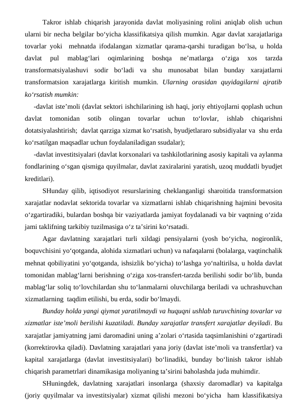 Takror ishlab chiqarish jarayonida davlat moliyasining rolini aniqlab olish uchun
ularni bir necha belgilar bo‘yicha klassifikatsiya qilish mumkin. Agar davlat xarajatlariga
tovarlar yoki  mehnatda ifodalangan xizmatlar qarama-qarshi turadigan bo‘lsa, u holda
davlat  pul  mablag‘lari  oqimlarining  boshqa  ne’matlarga  o‘ziga  xos  tarzda
transformatsiyalashuvi  sodir  bo‘ladi  va  shu  munosabat  bilan  bunday  xarajatlarni
transformatsion  xarajatlarga  kiritish  mumkin.  Ularning  orasidan  quyidagilarni  ajratib
ko‘rsatish mumkin:
-davlat iste’moli (davlat sektori ishchilarining ish haqi, joriy ehtiyojlarni qoplash uchun
davlat  tomonidan  sotib  olingan  tovarlar  uchun  to‘lovlar,  ishlab  chiqarishni
dotatsiyalashtirish;  davlat qarziga xizmat ko‘rsatish, byudjetlararo subsidiyalar va  shu erda
ko‘rsatilgan maqsadlar uchun foydalaniladigan ssudalar);
-davlat investitsiyalari (davlat korxonalari va tashkilotlarining asosiy kapitali va aylanma
fondlarining o‘sgan qismiga quyilmalar, davlat zaxiralarini yaratish, uzoq muddatli byudjet
kreditlari).
SHunday qilib, iqtisodiyot resurslarining cheklanganligi sharoitida transformatsion
xarajatlar nodavlat sektorida tovarlar va xizmatlarni ishlab chiqarishning hajmini bevosita
o‘zgartiradiki, bulardan boshqa bir vaziyatlarda jamiyat foydalanadi va bir vaqtning o‘zida
jami taklifning tarkibiy tuzilmasiga o‘z ta’sirini ko‘rsatadi.
Agar  davlatning xarajatlari  turli  xildagi  pensiyalarni  (yosh  bo‘yicha, nogironlik,
boquvchisini yo‘qotganda, alohida xizmatlari uchun) va nafaqalarni (bolalarga, vaqtinchalik
mehnat qobiliyatini yo‘qotganda, ishsizlik bo‘yicha) to‘lashga yo‘naltirilsa, u holda davlat
tomonidan mablag‘larni berishning o‘ziga xos-transfert-tarzda berilishi sodir bo‘lib, bunda
mablag‘lar soliq to‘lovchilardan shu to‘lanmalarni oluvchilarga beriladi va uchrashuvchan
xizmatlarning  taqdim etilishi, bu erda, sodir bo‘lmaydi. 
Bunday holda yangi qiymat yaratilmaydi va huquqni ushlab turuvchining tovarlar va
xizmatlar iste’moli berilishi kuzatiladi. Bunday xarajatlar transfert xarajatlar deyiladi. Bu
xarajatlar jamiyatning jami daromadini uning a’zolari o‘rtasida taqsimlanishini o‘zgartiradi
(korrektirovka qiladi). Davlatning xarajatlari yana joriy (davlat iste’moli va transfertlar) va
kapital  xarajatlarga  (davlat  investitsiyalari)  bo‘linadiki,  bunday  bo‘linish  takror  ishlab
chiqarish parametrlari dinamikasiga moliyaning ta’sirini baholashda juda muhimdir. 
SHuningdek, davlatning xarajatlari  insonlarga  (shaxsiy  daromadlar)  va  kapitalga
(joriy quyilmalar va investitsiyalar) xizmat qilishi mezoni bo‘yicha  ham klassifikatsiya
