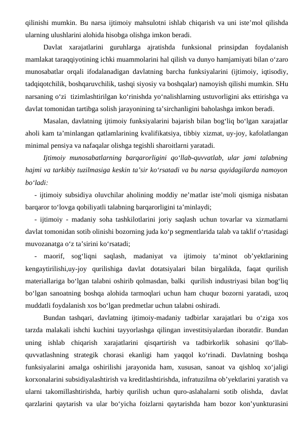qilinishi mumkin. Bu narsa ijtimoiy mahsulotni ishlab chiqarish va uni iste’mol qilishda
ularning ulushlarini alohida hisobga olishga imkon beradi.
Davlat  xarajatlarini  guruhlarga  ajratishda  funksional  prinsipdan  foydalanish
mamlakat taraqqiyotining ichki muammolarini hal qilish va dunyo hamjamiyati bilan o‘zaro
munosabatlar orqali ifodalanadigan davlatning barcha funksiyalarini (ijtimoiy, iqtisodiy,
tadqiqotchilik, boshqaruvchilik, tashqi siyosiy va boshqalar) namoyish qilishi mumkin. SHu
narsaning o‘zi  tizimlashtirilgan ko‘rinishda yo‘nalishlarning ustuvorligini aks ettirishga va
davlat tomonidan tartibga solish jarayonining ta’sirchanligini baholashga imkon beradi. 
Masalan, davlatning ijtimoiy funksiyalarini bajarish bilan bog‘liq bo‘lgan xarajatlar
aholi kam ta’minlangan qatlamlarining kvalifikatsiya, tibbiy xizmat, uy-joy, kafolatlangan
minimal pensiya va nafaqalar olishga tegishli sharoitlarni yaratadi. 
Ijtimoiy  munosabatlarning  barqarorligini  qo‘llab-quvvatlab,  ular  jami  talabning
hajmi va tarkibiy tuzilmasiga keskin ta’sir ko‘rsatadi va bu narsa quyidagilarda namoyon
bo‘ladi:
- ijtimoiy subsidiya oluvchilar aholining moddiy ne’matlar iste’moli qismiga nisbatan
barqaror to‘lovga qobiliyatli talabning barqarorligini ta’minlaydi;
- ijtimoiy - madaniy soha tashkilotlarini joriy saqlash uchun tovarlar va xizmatlarni
davlat tomonidan sotib olinishi bozorning juda ko‘p segmentlarida talab va taklif o‘rtasidagi
muvozanatga o‘z ta’sirini ko‘rsatadi;
-  maorif,  sog‘liqni  saqlash,  madaniyat  va  ijtimoiy  ta’minot  ob’yektlarining
kengaytirilishi,uy-joy  qurilishiga  davlat  dotatsiyalari  bilan  birgalikda,  faqat  qurilish
materiallariga bo‘lgan talabni oshirib qolmasdan, balki  qurilish industriyasi bilan bog‘liq
bo‘lgan sanoatning boshqa alohida tarmoqlari uchun ham chuqur bozorni yaratadi, uzoq
muddatli foydalanish xos bo‘lgan predmetlar uchun talabni oshiradi.
Bundan tashqari,  davlatning ijtimoiy-madaniy tadbirlar  xarajatlari  bu o‘ziga  xos
tarzda malakali ishchi kuchini tayyorlashga qilingan investitsiyalardan iboratdir. Bundan
uning  ishlab  chiqarish  xarajatlarini  qisqartirish  va  tadbirkorlik  sohasini  qo‘llab-
quvvatlashning  strategik  chorasi  ekanligi  ham  yaqqol  ko‘rinadi.  Davlatning  boshqa
funksiyalarini  amalga  oshirilishi  jarayonida ham, xususan,  sanoat  va  qishloq  xo‘jaligi
korxonalarini subsidiyalashtirish va kreditlashtirishda, infratuzilma ob’yektlarini yaratish va
ularni takomillashtirishda, harbiy qurilish uchun quro-aslahalarni sotib olishda,  davlat
qarzlarini qaytarish va ular bo‘yicha foizlarni qaytarishda ham bozor kon’yunkturasini
