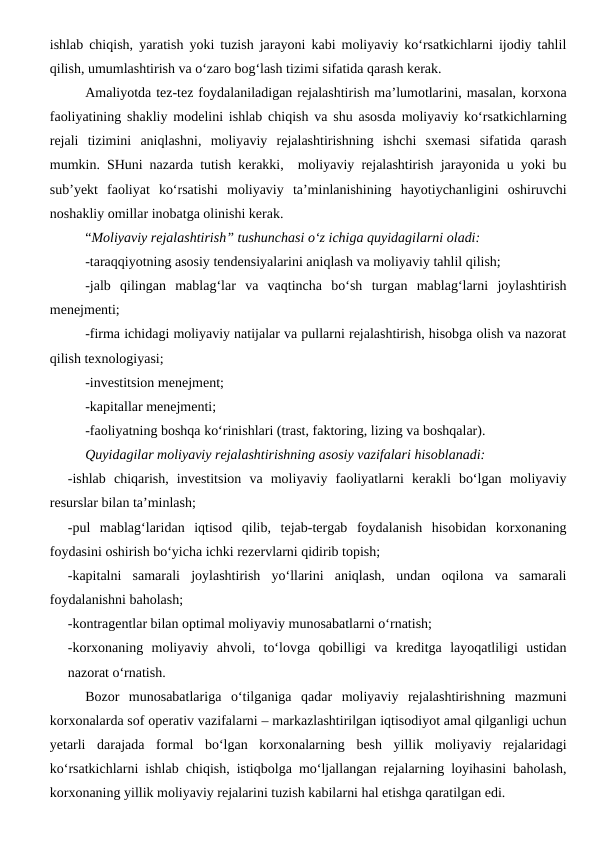 ishlab chiqish, yaratish yoki tuzish jarayoni kabi moliyaviy ko‘rsatkichlarni ijodiy tahlil
qilish, umumlashtirish va o‘zaro bog‘lash tizimi sifatida qarash kerak.
Amaliyotda tez-tez foydalaniladigan rejalashtirish ma’lumotlarini, masalan, korxona
faoliyatining shakliy modelini ishlab chiqish va shu asosda moliyaviy ko‘rsatkichlarning
rejali  tizimini  aniqlashni,  moliyaviy  rejalashtirishning  ishchi  sxemasi  sifatida  qarash
mumkin. SHuni nazarda tutish kerakki,  moliyaviy rejalashtirish jarayonida u yoki bu
sub’yekt  faoliyat  ko‘rsatishi  moliyaviy  ta’minlanishining  hayotiychanligini  oshiruvchi
noshakliy omillar inobatga olinishi kerak.
“Moliyaviy rejalashtirish” tushunchasi o‘z ichiga quyidagilarni oladi:
-taraqqiyotning asosiy tendensiyalarini aniqlash va moliyaviy tahlil qilish;
-jalb  qilingan  mablag‘lar  va  vaqtincha  bo‘sh  turgan  mablag‘larni  joylashtirish
menejmenti;
-firma ichidagi moliyaviy natijalar va pullarni rejalashtirish, hisobga olish va nazorat
qilish texnologiyasi;
-investitsion menejment;
-kapitallar menejmenti;
-faoliyatning boshqa ko‘rinishlari (trast, faktoring, lizing va boshqalar).
Quyidagilar moliyaviy rejalashtirishning asosiy vazifalari hisoblanadi:
-ishlab  chiqarish,  investitsion  va  moliyaviy  faoliyatlarni  kerakli  bo‘lgan  moliyaviy
resurslar bilan ta’minlash;
-pul  mablag‘laridan  iqtisod  qilib,  tejab-tergab  foydalanish  hisobidan  korxonaning
foydasini oshirish bo‘yicha ichki rezervlarni qidirib topish;
-kapitalni  samarali  joylashtirish  yo‘llarini  aniqlash,  undan  oqilona  va  samarali
foydalanishni baholash;
-kontragentlar bilan optimal moliyaviy munosabatlarni o‘rnatish;
-korxonaning  moliyaviy  ahvoli,  to‘lovga  qobilligi  va  kreditga  layoqatliligi  ustidan
nazorat o‘rnatish.
Bozor  munosabatlariga  o‘tilganiga  qadar  moliyaviy  rejalashtirishning  mazmuni
korxonalarda sof operativ vazifalarni – markazlashtirilgan iqtisodiyot amal qilganligi uchun
yetarli  darajada  formal  bo‘lgan  korxonalarning  besh  yillik  moliyaviy  rejalaridagi
ko‘rsatkichlarni ishlab chiqish, istiqbolga mo‘ljallangan rejalarning loyihasini baholash,
korxonaning yillik moliyaviy rejalarini tuzish kabilarni hal etishga qaratilgan edi. 
