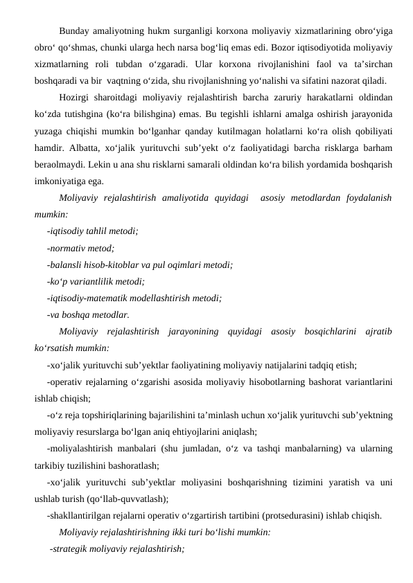 Bunday amaliyotning hukm surganligi korxona moliyaviy xizmatlarining obro‘yiga
obro‘ qo‘shmas, chunki ularga hech narsa bog‘liq emas edi. Bozor iqtisodiyotida moliyaviy
xizmatlarning  roli  tubdan  o‘zgaradi.  Ular  korxona  rivojlanishini  faol  va  ta’sirchan
boshqaradi va bir  vaqtning o‘zida, shu rivojlanishning yo‘nalishi va sifatini nazorat qiladi.
Hozirgi  sharoitdagi  moliyaviy  rejalashtirish  barcha  zaruriy harakatlarni  oldindan
ko‘zda tutishgina (ko‘ra bilishgina) emas. Bu tegishli ishlarni amalga oshirish jarayonida
yuzaga chiqishi mumkin bo‘lganhar qanday kutilmagan holatlarni ko‘ra olish qobiliyati
hamdir. Albatta, xo‘jalik yurituvchi sub’yekt o‘z faoliyatidagi barcha risklarga barham
beraolmaydi. Lekin u ana shu risklarni samarali oldindan ko‘ra bilish yordamida boshqarish
imkoniyatiga ega.
Moliyaviy  rejalashtirish  amaliyotida  quyidagi   asosiy  metodlardan  foydalanish
mumkin:
-iqtisodiy tahlil metodi;
-normativ metod;
-balansli hisob-kitoblar va pul oqimlari metodi;
-ko‘p variantlilik metodi;
-iqtisodiy-matematik modellashtirish metodi;
-va boshqa metodlar.
Moliyaviy  rejalashtirish  jarayonining  quyidagi  asosiy  bosqichlarini  ajratib
ko‘rsatish mumkin:
-xo‘jalik yurituvchi sub’yektlar faoliyatining moliyaviy natijalarini tadqiq etish;
-operativ rejalarning o‘zgarishi asosida moliyaviy hisobotlarning bashorat variantlarini
ishlab chiqish;
-o‘z reja topshiriqlarining bajarilishini ta’minlash uchun xo‘jalik yurituvchi sub’yektning
moliyaviy resurslarga bo‘lgan aniq ehtiyojlarini aniqlash;
-moliyalashtirish manbalari (shu jumladan, o‘z va tashqi manbalarning) va ularning
tarkibiy tuzilishini bashoratlash;
-xo‘jalik  yurituvchi  sub’yektlar  moliyasini  boshqarishning  tizimini  yaratish  va  uni
ushlab turish (qo‘llab-quvvatlash);
-shakllantirilgan rejalarni operativ o‘zgartirish tartibini (protsedurasini) ishlab chiqish.
Moliyaviy rejalashtirishning ikki turi bo‘lishi mumkin:
-strategik moliyaviy rejalashtirish;
