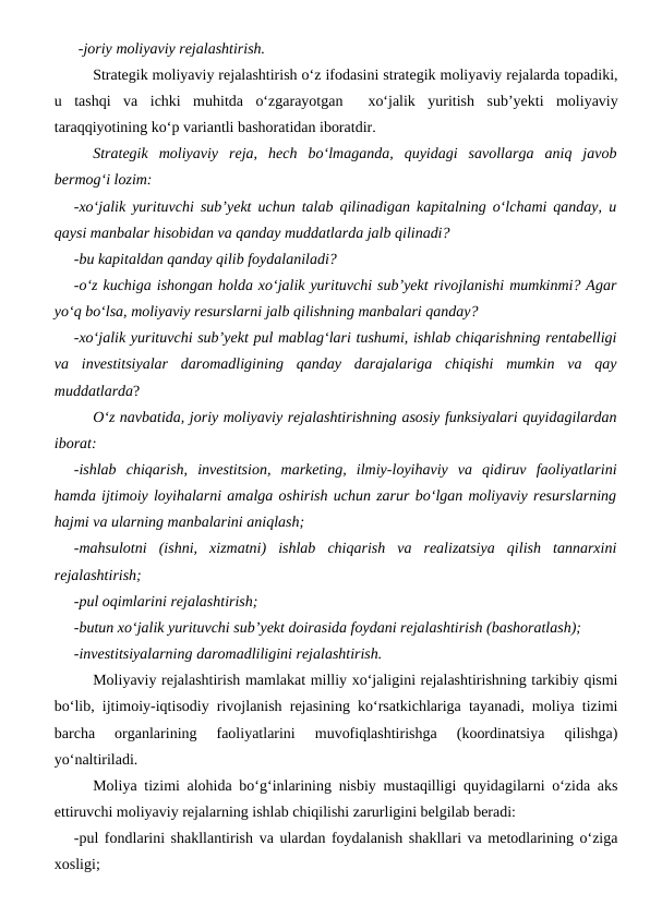 -joriy moliyaviy rejalashtirish.
Strategik moliyaviy rejalashtirish o‘z ifodasini strategik moliyaviy rejalarda topadiki,
u  tashqi  va  ichki  muhitda  o‘zgarayotgan   xo‘jalik  yuritish  sub’yekti  moliyaviy
taraqqiyotining ko‘p variantli bashoratidan iboratdir. 
Strategik  moliyaviy  reja,  hech  bo‘lmaganda,  quyidagi  savollarga  aniq  javob
bermog‘i lozim:
-xo‘jalik yurituvchi sub’yekt uchun talab qilinadigan kapitalning o‘lchami qanday, u
qaysi manbalar hisobidan va qanday muddatlarda jalb qilinadi?
-bu kapitaldan qanday qilib foydalaniladi?
-o‘z kuchiga ishongan holda xo‘jalik yurituvchi sub’yekt rivojlanishi mumkinmi? Agar
yo‘q bo‘lsa, moliyaviy resurslarni jalb qilishning manbalari qanday?
-xo‘jalik yurituvchi sub’yekt pul mablag‘lari tushumi, ishlab chiqarishning rentabelligi
va  investitsiyalar  daromadligining  qanday  darajalariga  chiqishi  mumkin  va  qay
muddatlarda?
O‘z navbatida, joriy moliyaviy rejalashtirishning asosiy funksiyalari quyidagilardan
iborat:
-ishlab  chiqarish,  investitsion,  marketing,  ilmiy-loyihaviy  va  qidiruv  faoliyatlarini
hamda ijtimoiy loyihalarni amalga oshirish uchun zarur bo‘lgan moliyaviy resurslarning
hajmi va ularning manbalarini aniqlash;
-mahsulotni  (ishni,  xizmatni)  ishlab  chiqarish  va  realizatsiya  qilish  tannarxini
rejalashtirish;
-pul oqimlarini rejalashtirish;
-butun xo‘jalik yurituvchi sub’yekt doirasida foydani rejalashtirish (bashoratlash);
-investitsiyalarning daromadliligini rejalashtirish.
Moliyaviy rejalashtirish mamlakat milliy xo‘jaligini rejalashtirishning tarkibiy qismi
bo‘lib, ijtimoiy-iqtisodiy rivojlanish rejasining ko‘rsatkichlariga tayanadi, moliya tizimi
barcha  organlarining  faoliyatlarini  muvofiqlashtirishga  (koordinatsiya  qilishga)
yo‘naltiriladi.
Moliya tizimi alohida bo‘g‘inlarining nisbiy mustaqilligi quyidagilarni o‘zida aks
ettiruvchi moliyaviy rejalarning ishlab chiqilishi zarurligini belgilab beradi:
-pul fondlarini shakllantirish va ulardan foydalanish shakllari va metodlarining o‘ziga
xosligi;
