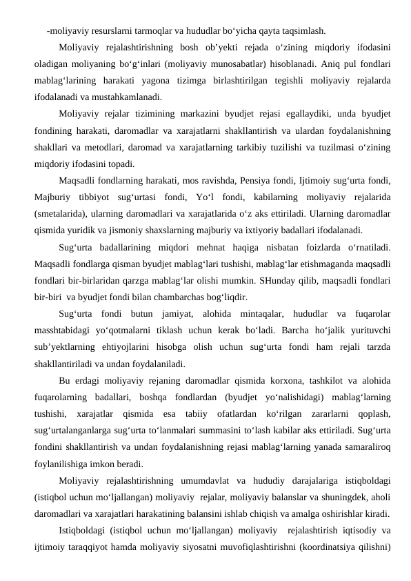 -moliyaviy resurslarni tarmoqlar va hududlar bo‘yicha qayta taqsimlash.
Moliyaviy  rejalashtirishning  bosh  ob’yekti  rejada  o‘zining  miqdoriy  ifodasini
oladigan moliyaning bo‘g‘inlari (moliyaviy munosabatlar) hisoblanadi. Aniq pul fondlari
mablag‘larining  harakati  yagona  tizimga  birlashtirilgan  tegishli  moliyaviy  rejalarda
ifodalanadi va mustahkamlanadi.
Moliyaviy  rejalar  tizimining  markazini  byudjet  rejasi  egallaydiki,  unda  byudjet
fondining harakati, daromadlar va xarajatlarni shakllantirish va ulardan foydalanishning
shakllari va metodlari, daromad va xarajatlarning tarkibiy tuzilishi va tuzilmasi o‘zining
miqdoriy ifodasini topadi.
Maqsadli fondlarning harakati, mos ravishda, Pensiya fondi, Ijtimoiy sug‘urta fondi,
Majburiy  tibbiyot  sug‘urtasi  fondi,  Yo‘l  fondi,  kabilarning  moliyaviy  rejalarida
(smetalarida), ularning daromadlari va xarajatlarida o‘z aks ettiriladi. Ularning daromadlar
qismida yuridik va jismoniy shaxslarning majburiy va ixtiyoriy badallari ifodalanadi. 
Sug‘urta  badallarining  miqdori  mehnat  haqiga  nisbatan  foizlarda  o‘rnatiladi.
Maqsadli fondlarga qisman byudjet mablag‘lari tushishi, mablag‘lar etishmaganda maqsadli
fondlari bir-birlaridan qarzga mablag‘lar olishi mumkin. SHunday qilib, maqsadli fondlari
bir-biri  va byudjet fondi bilan chambarchas bog‘liqdir.
Sug‘urta  fondi  butun  jamiyat,  alohida  mintaqalar,  hududlar  va  fuqarolar
masshtabidagi  yo‘qotmalarni  tiklash  uchun  kerak  bo‘ladi.  Barcha  ho‘jalik  yurituvchi
sub’yektlarning  ehtiyojlarini  hisobga  olish  uchun  sug‘urta  fondi  ham  rejali  tarzda
shakllantiriladi va undan foydalaniladi. 
Bu erdagi moliyaviy rejaning daromadlar qismida korxona, tashkilot  va alohida
fuqarolarning  badallari,  boshqa  fondlardan  (byudjet  yo‘nalishidagi)  mablag‘larning
tushishi,  xarajatlar  qismida  esa  tabiiy  ofatlardan  ko‘rilgan  zararlarni  qoplash,
sug‘urtalanganlarga sug‘urta to‘lanmalari summasini to‘lash kabilar aks ettiriladi. Sug‘urta
fondini shakllantirish va undan foydalanishning rejasi mablag‘larning yanada samaraliroq
foylanilishiga imkon beradi.
Moliyaviy  rejalashtirishning  umumdavlat  va  hududiy  darajalariga  istiqboldagi
(istiqbol uchun mo‘ljallangan) moliyaviy  rejalar, moliyaviy balanslar va shuningdek, aholi
daromadlari va xarajatlari harakatining balansini ishlab chiqish va amalga oshirishlar kiradi.
Istiqboldagi (istiqbol uchun mo‘ljallangan) moliyaviy  rejalashtirish iqtisodiy va
ijtimoiy taraqqiyot hamda moliyaviy siyosatni muvofiqlashtirishni (koordinatsiya qilishni)
