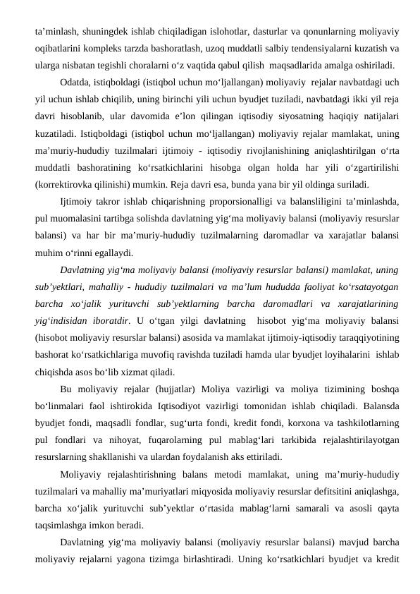 ta’minlash, shuningdek ishlab chiqiladigan islohotlar, dasturlar va qonunlarning moliyaviy
oqibatlarini kompleks tarzda bashoratlash, uzoq muddatli salbiy tendensiyalarni kuzatish va
ularga nisbatan tegishli choralarni o‘z vaqtida qabul qilish  maqsadlarida amalga oshiriladi.
Odatda, istiqboldagi (istiqbol uchun mo‘ljallangan) moliyaviy  rejalar navbatdagi uch
yil uchun ishlab chiqilib, uning birinchi yili uchun byudjet tuziladi, navbatdagi ikki yil reja
davri  hisoblanib,  ular  davomida e’lon  qilingan  iqtisodiy  siyosatning  haqiqiy  natijalari
kuzatiladi. Istiqboldagi (istiqbol uchun mo‘ljallangan) moliyaviy rejalar mamlakat, uning
ma’muriy-hududiy tuzilmalari ijtimoiy - iqtisodiy rivojlanishining aniqlashtirilgan o‘rta
muddatli  bashoratining  ko‘rsatkichlarini  hisobga  olgan  holda  har  yili  o‘zgartirilishi
(korrektirovka qilinishi) mumkin. Reja davri esa, bunda yana bir yil oldinga suriladi.
Ijtimoiy takror ishlab chiqarishning proporsionalligi va balansliligini ta’minlashda,
pul muomalasini tartibga solishda davlatning yig‘ma moliyaviy balansi (moliyaviy resurslar
balansi)  va har  bir  ma’muriy-hududiy tuzilmalarning daromadlar  va xarajatlar  balansi
muhim o‘rinni egallaydi. 
Davlatning yig‘ma moliyaviy balansi (moliyaviy resurslar balansi) mamlakat, uning
sub’yektlari, mahalliy - hududiy tuzilmalari va ma’lum hududda faoliyat ko‘rsatayotgan
barcha  xo‘jalik  yurituvchi  sub’yektlarning  barcha  daromadlari  va  xarajatlarining
yig‘indisidan  iboratdir. U  o‘tgan  yilgi  davlatning   hisobot  yig‘ma  moliyaviy  balansi
(hisobot moliyaviy resurslar balansi) asosida va mamlakat ijtimoiy-iqtisodiy taraqqiyotining
bashorat ko‘rsatkichlariga muvofiq ravishda tuziladi hamda ular byudjet loyihalarini  ishlab
chiqishda asos bo‘lib xizmat qiladi.
Bu  moliyaviy  rejalar  (hujjatlar)  Moliya  vazirligi  va  moliya  tizimining  boshqa
bo‘linmalari  faol  ishtirokida Iqtisodiyot  vazirligi  tomonidan ishlab chiqiladi. Balansda
byudjet fondi, maqsadli fondlar, sug‘urta fondi, kredit fondi, korxona va tashkilotlarning
pul  fondlari  va  nihoyat,  fuqarolarning  pul  mablag‘lari  tarkibida  rejalashtirilayotgan
resurslarning shakllanishi va ulardan foydalanish aks ettiriladi.
Moliyaviy  rejalashtirishning  balans  metodi  mamlakat,  uning  ma’muriy-hududiy
tuzilmalari va mahalliy ma’muriyatlari miqyosida moliyaviy resurslar defitsitini aniqlashga,
barcha  xo‘jalik  yurituvchi  sub’yektlar  o‘rtasida  mablag‘larni  samarali  va  asosli  qayta
taqsimlashga imkon beradi.
Davlatning yig‘ma moliyaviy balansi (moliyaviy resurslar balansi) mavjud barcha
moliyaviy rejalarni yagona tizimga birlashtiradi. Uning ko‘rsatkichlari byudjet va kredit
