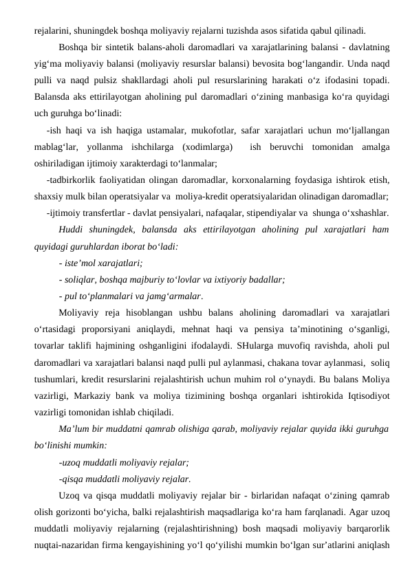 rejalarini, shuningdek boshqa moliyaviy rejalarni tuzishda asos sifatida qabul qilinadi.
Boshqa bir sintetik balans-aholi daromadlari va xarajatlarining balansi - davlatning
yig‘ma moliyaviy balansi (moliyaviy resurslar balansi) bevosita bog‘langandir. Unda naqd
pulli va naqd pulsiz shakllardagi aholi pul resurslarining harakati o‘z ifodasini topadi.
Balansda aks ettirilayotgan aholining pul daromadlari o‘zining manbasiga ko‘ra quyidagi
uch guruhga bo‘linadi:
-ish haqi va ish haqiga ustamalar, mukofotlar, safar xarajatlari uchun mo‘ljallangan
mablag‘lar,  yollanma  ishchilarga  (xodimlarga)   ish  beruvchi  tomonidan  amalga
oshiriladigan ijtimoiy xarakterdagi to‘lanmalar;
-tadbirkorlik faoliyatidan olingan daromadlar, korxonalarning foydasiga ishtirok etish,
shaxsiy mulk bilan operatsiyalar va  moliya-kredit operatsiyalaridan olinadigan daromadlar;
-ijtimoiy transfertlar - davlat pensiyalari, nafaqalar, stipendiyalar va  shunga o‘xshashlar.
Huddi  shuningdek,  balansda  aks  ettirilayotgan  aholining  pul  xarajatlari  ham
quyidagi guruhlardan iborat bo‘ladi:
- iste’mol xarajatlari;
- soliqlar, boshqa majburiy to‘lovlar va ixtiyoriy badallar;
- pul to‘planmalari va jamg‘armalar.
Moliyaviy  reja  hisoblangan  ushbu  balans  aholining  daromadlari  va  xarajatlari
o‘rtasidagi  proporsiyani  aniqlaydi,  mehnat  haqi  va  pensiya  ta’minotining  o‘sganligi,
tovarlar taklifi hajmining oshganligini ifodalaydi. SHularga muvofiq ravishda, aholi pul
daromadlari va xarajatlari balansi naqd pulli pul aylanmasi, chakana tovar aylanmasi,  soliq
tushumlari, kredit resurslarini rejalashtirish uchun muhim rol o‘ynaydi. Bu balans Moliya
vazirligi, Markaziy bank va moliya tizimining boshqa organlari ishtirokida Iqtisodiyot
vazirligi tomonidan ishlab chiqiladi.
Ma’lum bir muddatni qamrab olishiga qarab, moliyaviy rejalar quyida ikki guruhga
bo‘linishi mumkin:
-uzoq muddatli moliyaviy rejalar;
-qisqa muddatli moliyaviy rejalar.
Uzoq va qisqa muddatli moliyaviy rejalar bir - birlaridan nafaqat o‘zining qamrab
olish gorizonti bo‘yicha, balki rejalashtirish maqsadlariga ko‘ra ham farqlanadi. Agar uzoq
muddatli moliyaviy rejalarning (rejalashtirishning) bosh maqsadi moliyaviy barqarorlik
nuqtai-nazaridan firma kengayishining yo‘l qo‘yilishi mumkin bo‘lgan sur’atlarini aniqlash
