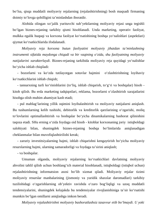 bo‘lsa, qisqa muddatli moliyaviy rejalarning (rejalashtirishning) bosh maqsadi firmaning
doimiy to‘lovga qobilligini ta’minlashdan iboratdir.
Alohida olingan xo‘jalik yurituvchi sub’yektlarning moliyaviy rejasi unga tegishli
bo‘lgan  biznes-rejaning  tarkibiy  qismi  hisoblanadi.  Unda  marketing, operativ  faoliyat,
mulkka egalik huquqi va korxona faoliyat ko‘rsatishining boshqa yo‘nalishlari (aspektlari)
qiymat ko‘rsatkichlarida ifodalanadi.
Moliyaviy  reja  korxona  butun  faoliyatini  moliyaviy  jihatdan  ta’minlashning
instrumenti sifatida maydonga chiqadi va bir vaqtning o‘zida, shu faoliyatning moliyaviy
natijalarini xarakterlaydi. Biznes-rejaning tarkibida moliyaviy reja quyidagi yo‘nalishlar
bo‘yicha ishlab chiqiladi:
-  bozorlarni  va  ko‘zda  tutilayotgan  sotuvlar  hajmini   o‘zlashtirishning  loyihaviy
ko‘rsatkichlarini ishlab chiqish;
- tannarxning turli ko‘rinishlarini (to‘liq, ishlab chiqarish, to‘g‘ri va boshqalar) hisob -
kitob qilish. Bu erda marketing tadqiqotlari, reklama, bozorlarni o‘zlashtirish xarajatlarini
hisobga olish muhim ahamiyat kasb etadi;
- pul mablag‘larining yillik oqimini loyihalashtirish va moliyaviy natijalarni aniqlash.
Bu tushumlarning kelib tushishi, debitorlik va kreditorlik qarzlarining o‘zgarishi, moliq
to‘lovlarini optimallashtirish va boshqalar bo‘yicha dinamikalarning bashorat qilinishini
taqoza etadi. SHu erning o‘zida foydaga oid hisob - kitoblar korxonaning joriy  istiqboldagi
salohiyati  bilan,  shuningdek  biznes-rejaning  boshqa  bo‘limlarida  aniqlanadigan
cheklanmalar bilan muvofiqlashtirilishi kerak;
- zaruriy investitsiyalarning hajmi, ishlab chiqarishni kengaytirish bo‘yicha moliyaviy
resurslarning hajmi, ularning samaradorligi va foydaga ta’sirini aniqlash;
- va boshqalar.
Umuman  olganda,  moliyaviy  rejalarning  ko‘rsatkichlari  davlatning  moliyaviy
ahvolini tahlil qilish uchun boshlang‘ich material hisoblanadi, istiqboldagi (istiqbol uchun)
rejalashtirishning  informatsion  asosi  bo‘lib  xizmat  qiladi.  Moliyaviy  rejalar  tizimi
moliyaviy resurslar  manbalarining  (jismoniy  va  yuridik shaxslar  daromadlari)  tarkibiy
tuzilishidagi  o‘zgarishlarning  ob’yektiv  ravishda  o‘zaro  bog‘liqligi  va  uzoq  muddatli
tendensiyalarini, shuningdek kelajakda bu tendensiyalar rivojlanishiniga ta’sir ko‘rsatishi
mumkin bo‘lgan omillarni aniqlashga imkon beradi.
Moliyaviy rejalashtirishni moliyaviy bashoratlashsiz tasavvur etib bo‘lmaydi. U yoki

