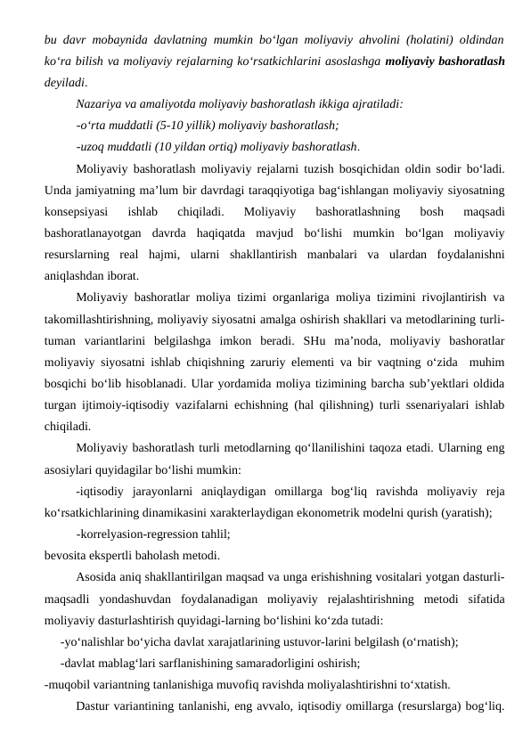 bu davr mobaynida davlatning mumkin bo‘lgan moliyaviy ahvolini (holatini) oldindan
ko‘ra bilish va moliyaviy rejalarning ko‘rsatkichlarini asoslashga moliyaviy bashoratlash
deyiladi. 
Nazariya va amaliyotda moliyaviy bashoratlash ikkiga ajratiladi:
-o‘rta muddatli (5-10 yillik) moliyaviy bashoratlash;
-uzoq muddatli (10 yildan ortiq) moliyaviy bashoratlash.
Moliyaviy bashoratlash moliyaviy rejalarni tuzish bosqichidan oldin sodir bo‘ladi.
Unda jamiyatning ma’lum bir davrdagi taraqqiyotiga bag‘ishlangan moliyaviy siyosatning
konsepsiyasi  ishlab  chiqiladi.  Moliyaviy  bashoratlashning  bosh  maqsadi
bashoratlanayotgan  davrda  haqiqatda  mavjud  bo‘lishi  mumkin  bo‘lgan  moliyaviy
resurslarning  real  hajmi,  ularni  shakllantirish  manbalari  va  ulardan  foydalanishni
aniqlashdan iborat. 
Moliyaviy bashoratlar moliya tizimi organlariga moliya tizimini rivojlantirish va
takomillashtirishning, moliyaviy siyosatni amalga oshirish shakllari va metodlarining turli-
tuman  variantlarini  belgilashga  imkon  beradi.  SHu  ma’noda,  moliyaviy  bashoratlar
moliyaviy siyosatni ishlab chiqishning zaruriy elementi va bir vaqtning o‘zida  muhim
bosqichi bo‘lib hisoblanadi. Ular yordamida moliya tizimining barcha sub’yektlari oldida
turgan ijtimoiy-iqtisodiy vazifalarni echishning (hal qilishning) turli ssenariyalari ishlab
chiqiladi.
Moliyaviy bashoratlash turli metodlarning qo‘llanilishini taqoza etadi. Ularning eng
asosiylari quyidagilar bo‘lishi mumkin:
-iqtisodiy  jarayonlarni  aniqlaydigan  omillarga  bog‘liq  ravishda  moliyaviy  reja
ko‘rsatkichlarining dinamikasini xarakterlaydigan ekonometrik modelni qurish (yaratish);
-korrelyasion-regression tahlil;
bevosita ekspertli baholash metodi.
Asosida aniq shakllantirilgan maqsad va unga erishishning vositalari yotgan dasturli-
maqsadli  yondashuvdan  foydalanadigan  moliyaviy  rejalashtirishning  metodi  sifatida
moliyaviy dasturlashtirish quyidagi-larning bo‘lishini ko‘zda tutadi:
-yo‘nalishlar bo‘yicha davlat xarajatlarining ustuvor-larini belgilash (o‘rnatish);
-davlat mablag‘lari sarflanishining samaradorligini oshirish;
-muqobil variantning tanlanishiga muvofiq ravishda moliyalashtirishni to‘xtatish.
Dastur variantining tanlanishi, eng avvalo, iqtisodiy omillarga (resurslarga) bog‘liq.
