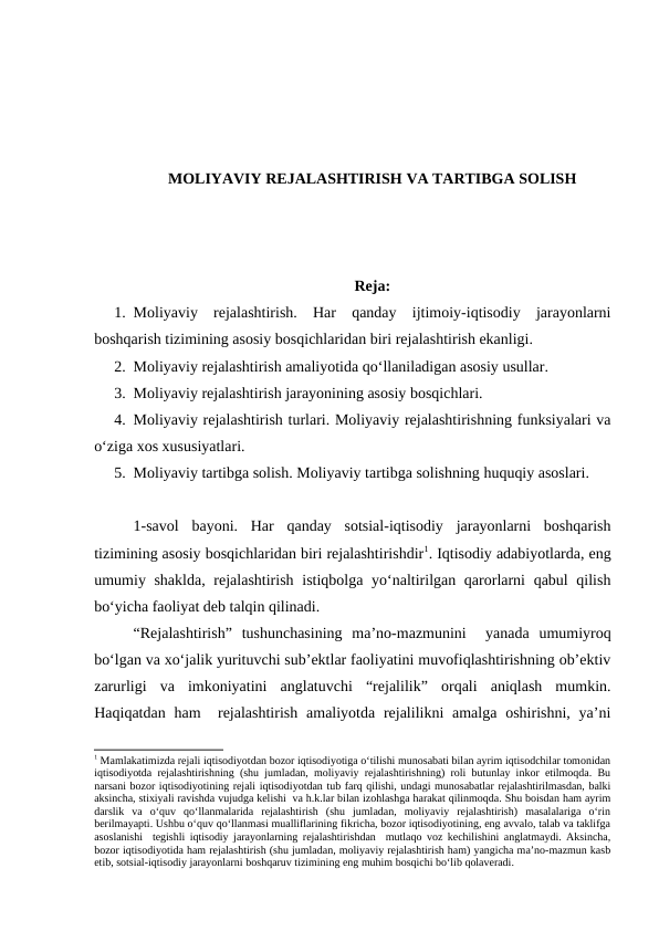 MOLIYAVIY REJALASHTIRISH VA TARTIBGA SOLISH
Reja:
1. Moliyaviy  rejalashtirish.  Har  qanday  ijtimoiy-iqtisodiy  jarayonlarni
boshqarish tizimining asosiy bosqichlaridan biri rejalashtirish ekanligi.
2. Moliyaviy rejalashtirish amaliyotida qo‘llaniladigan asosiy usullar.
3. Moliyaviy rejalashtirish jarayonining asosiy bosqichlari.
4. Moliyaviy rejalashtirish turlari. Moliyaviy rejalashtirishning funksiyalari va
o‘ziga xos xususiyatlari.
5. Moliyaviy tartibga solish. Moliyaviy tartibga solishning huquqiy asoslari. 
1-savol  bayoni.  Har  qanday  sotsial-iqtisodiy  jarayonlarni  boshqarish
tizimining asosiy bosqichlaridan biri rejalashtirishdir1. Iqtisodiy adabiyotlarda, eng
umumiy shaklda, rejalashtirish istiqbolga yo‘naltirilgan qarorlarni  qabul qilish
bo‘yicha faoliyat deb talqin qilinadi. 
“Rejalashtirish”  tushunchasining  ma’no-mazmunini   yanada  umumiyroq
bo‘lgan va xo‘jalik yurituvchi sub’ektlar faoliyatini muvofiqlashtirishning ob’ektiv
zarurligi  va  imkoniyatini  anglatuvchi  “rejalilik”  orqali  aniqlash  mumkin.
Haqiqatdan ham   rejalashtirish  amaliyotda rejalilikni  amalga oshirishni, ya’ni
1 Mamlakatimizda rejali iqtisodiyotdan bozor iqtisodiyotiga o‘tilishi munosabati bilan ayrim iqtisodchilar tomonidan
iqtisodiyotda rejalashtirishning (shu jumladan, moliyaviy rejalashtirishning) roli butunlay inkor etilmoqda. Bu
narsani bozor iqtisodiyotining rejali iqtisodiyotdan tub farq qilishi, undagi munosabatlar rejalashtirilmasdan, balki
aksincha, stixiyali ravishda vujudga kelishi  va h.k.lar bilan izohlashga harakat qilinmoqda. Shu boisdan ham ayrim
darslik  va  o‘quv  qo‘llanmalarida  rejalashtirish  (shu  jumladan,  moliyaviy  rejalashtirish)  masalalariga  o‘rin
berilmayapti. Ushbu o‘quv qo‘llanmasi mualliflarining fikricha, bozor iqtisodiyotining, eng avvalo, talab va taklifga
asoslanishi  tegishli iqtisodiy jarayonlarning rejalashtirishdan  mutlaqo voz kechilishini anglatmaydi. Aksincha,
bozor iqtisodiyotida ham rejalashtirish (shu jumladan, moliyaviy rejalashtirish ham) yangicha ma’no-mazmun kasb
etib, sotsial-iqtisodiy jarayonlarni boshqaruv tizimining eng muhim bosqichi bo‘lib qolaveradi.
