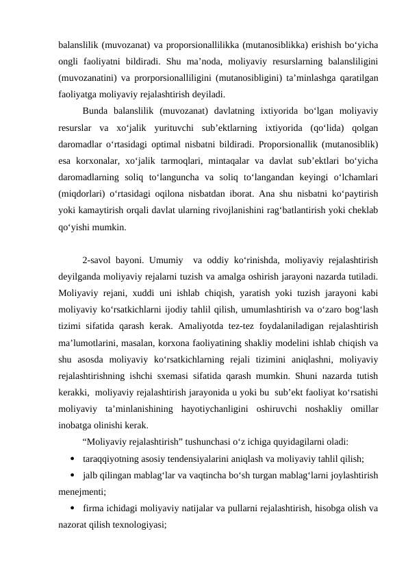 balanslilik (muvozanat) va proporsionallilikka (mutanosiblikka) erishish bo‘yicha
ongli  faoliyatni  bildiradi.  Shu  ma’noda,  moliyaviy  resurslarning  balansliligini
(muvozanatini) va prorporsionalliligini (mutanosibligini) ta’minlashga qaratilgan
faoliyatga moliyaviy rejalashtirish deyiladi. 
Bunda  balanslilik  (muvozanat)  davlatning  ixtiyorida  bo‘lgan  moliyaviy
resurslar  va  xo‘jalik  yurituvchi  sub’ektlarning  ixtiyorida  (qo‘lida)  qolgan
daromadlar o‘rtasidagi optimal nisbatni bildiradi. Proporsionallik (mutanosiblik)
esa  korxonalar,  xo‘jalik  tarmoqlari,  mintaqalar  va  davlat  sub’ektlari  bo‘yicha
daromadlarning  soliq  to‘languncha  va  soliq  to‘langandan  keyingi  o‘lchamlari
(miqdorlari) o‘rtasidagi oqilona nisbatdan iborat. Ana shu nisbatni ko‘paytirish
yoki kamaytirish orqali davlat ularning rivojlanishini rag‘batlantirish yoki cheklab
qo‘yishi mumkin.
2-savol bayoni. Umumiy  va oddiy ko‘rinishda, moliyaviy rejalashtirish
deyilganda moliyaviy rejalarni tuzish va amalga oshirish jarayoni nazarda tutiladi.
Moliyaviy rejani, xuddi uni ishlab chiqish, yaratish yoki tuzish jarayoni kabi
moliyaviy ko‘rsatkichlarni ijodiy tahlil qilish, umumlashtirish va o‘zaro bog‘lash
tizimi sifatida qarash kerak. Amaliyotda tez-tez foydalaniladigan rejalashtirish
ma’lumotlarini, masalan, korxona faoliyatining shakliy modelini ishlab chiqish va
shu  asosda  moliyaviy  ko‘rsatkichlarning  rejali  tizimini  aniqlashni,  moliyaviy
rejalashtirishning ishchi sxemasi sifatida qarash mumkin. Shuni nazarda tutish
kerakki,  moliyaviy rejalashtirish jarayonida u yoki bu  sub’ekt faoliyat ko‘rsatishi
moliyaviy  ta’minlanishining  hayotiychanligini  oshiruvchi  noshakliy  omillar
inobatga olinishi kerak.
“Moliyaviy rejalashtirish” tushunchasi o‘z ichiga quyidagilarni oladi:

taraqqiyotning asosiy tendensiyalarini aniqlash va moliyaviy tahlil qilish;

jalb qilingan mablag‘lar va vaqtincha bo‘sh turgan mablag‘larni joylashtirish
menejmenti;

firma ichidagi moliyaviy natijalar va pullarni rejalashtirish, hisobga olish va
nazorat qilish texnologiyasi;
