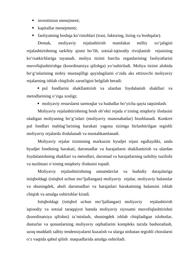 
investitsion menejment;

kapitallar menejmenti;

faoliyatning boshqa ko‘rinishlari (trast, faktoring, lizing va boshqalar).
Demak,  moliyaviy  rejalashtirish  mamlakat  milliy  xo‘jaligini
rejalashtirishning  tarkibiy qismi  bo‘lib, sotsial-iqtisodiy  rivojlanish  rejasining
ko‘rsatkichlariga  tayanadi,  moliya  tizimi  barcha  organlarining  faoliyatlarini
muvofiqlashtirishga (koordinatsiya qilishga) yo‘naltiriladi. Moliya tizimi alohida
bo‘g‘inlarining nisbiy mustaqilligi quyidagilarni o‘zida aks ettiruvchi moliyaviy
rejalarning ishlab chiqilishi zarurligini belgilab beradi:
 pul  fondlarini  shakllantirish  va  ulardan  foydalanish  shakllari  va
metodlarining o‘ziga xosligi;
 moliyaviy resurslarni tarmoqlar va hududlar bo‘yicha qayta taqsimlash.
Moliyaviy rejalashtirishning bosh ob’ekti rejada o‘zining miqdoriy ifodasini
oladigan moliyaning bo‘g‘inlari (moliyaviy munosabatlar) hisoblanadi. Konkret
pul  fondlari  mablag‘larining  harakati  yagona  tizimga  birlashtirilgan  tegishli
moliyaviy rejalarda ifodalanadi va mustahkamlanadi.
Moliyaviy  rejalar  tizimining  markazini  byudjet  rejasi  egallaydiki,  unda
byudjet fondining harakati, daromadlar va harajatlarni shakllantirish va ulardan
foydalanishning shakllari va metodlari, daromad va harajatlarning tarkibiy tuzilishi
va tuzilmasi o‘zining miqdoriy ifodasini topadi.
Moliyaviy  rejalashtirishning  umumdavlat  va  hududiy  darajalariga
istiqboldagi (istiqbol uchun mo‘ljallangan) moliyaviy  rejalar, moliyaviy balanslar
va  shuningdek,  aholi  daromadlari  va  harajatlari  harakatining  balansini  ishlab
chiqish va amalga oshirishlar kiradi.
Istiqboldagi  (istiqbol  uchun  mo‘ljallangan)  moliyaviy   rejalashtirish
iqtisodiy  va  sotsial  taraqqiyot  hamda  moliyaviy  siyosatni  muvofiqlashtirishni
(koordinatsiya  qilishni)  ta’minlash,  shuningdek  ishlab  chiqiladigan  islohotlar,
dasturlar va qonunlarning moliyaviy oqibatlarini kompleks tarzda bashoratlash,
uzoq muddatli salbiy tendensiyalarni kuzatish va ularga nisbatan tegishli choralarni
o‘z vaqtida qabul qilish  maqsadlarida amalga oshiriladi.
