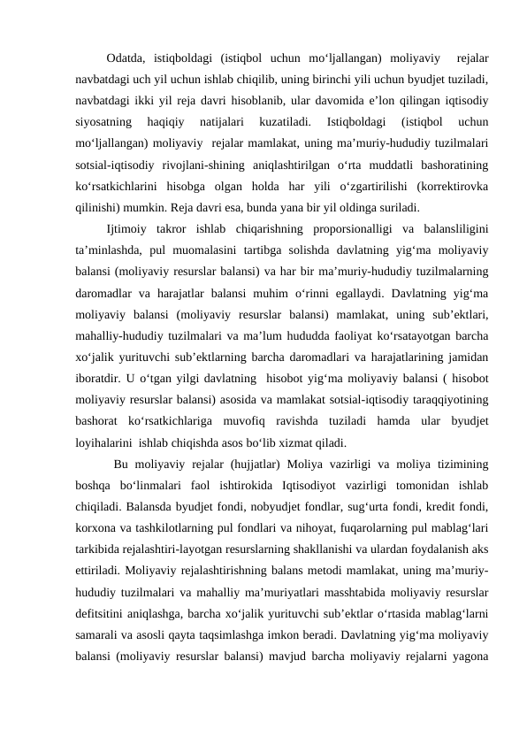 Odatda,  istiqboldagi  (istiqbol  uchun  mo‘ljallangan)  moliyaviy   rejalar
navbatdagi uch yil uchun ishlab chiqilib, uning birinchi yili uchun byudjet tuziladi,
navbatdagi ikki yil reja davri hisoblanib, ular davomida e’lon qilingan iqtisodiy
siyosatning  haqiqiy  natijalari  kuzatiladi.  Istiqboldagi  (istiqbol  uchun
mo‘ljallangan) moliyaviy  rejalar mamlakat, uning ma’muriy-hududiy tuzilmalari
sotsial-iqtisodiy  rivojlani-shining  aniqlashtirilgan  o‘rta  muddatli  bashoratining
ko‘rsatkichlarini  hisobga  olgan  holda  har  yili  o‘zgartirilishi  (korrektirovka
qilinishi) mumkin. Reja davri esa, bunda yana bir yil oldinga suriladi.
Ijtimoiy  takror  ishlab  chiqarishning  proporsionalligi  va  balansliligini
ta’minlashda,  pul  muomalasini  tartibga  solishda  davlatning  yig‘ma  moliyaviy
balansi (moliyaviy resurslar balansi) va har bir ma’muriy-hududiy tuzilmalarning
daromadlar  va  harajatlar  balansi  muhim  o‘rinni  egallaydi.  Davlatning  yig‘ma
moliyaviy  balansi  (moliyaviy  resurslar  balansi)  mamlakat,  uning  sub’ektlari,
mahalliy-hududiy tuzilmalari va ma’lum hududda faoliyat ko‘rsatayotgan barcha
xo‘jalik yurituvchi sub’ektlarning barcha daromadlari va harajatlarining jamidan
iboratdir. U o‘tgan yilgi davlatning  hisobot yig‘ma moliyaviy balansi ( hisobot
moliyaviy resurslar balansi) asosida va mamlakat sotsial-iqtisodiy taraqqiyotining
bashorat  ko‘rsatkichlariga  muvofiq  ravishda  tuziladi  hamda  ular  byudjet
loyihalarini  ishlab chiqishda asos bo‘lib xizmat qiladi. 
 Bu  moliyaviy  rejalar  (hujjatlar)  Moliya  vazirligi  va  moliya  tizimining
boshqa  bo‘linmalari  faol  ishtirokida  Iqtisodiyot  vazirligi  tomonidan  ishlab
chiqiladi. Balansda byudjet fondi, nobyudjet fondlar, sug‘urta fondi, kredit fondi,
korxona va tashkilotlarning pul fondlari va nihoyat, fuqarolarning pul mablag‘lari
tarkibida rejalashtiri-layotgan resurslarning shakllanishi va ulardan foydalanish aks
ettiriladi. Moliyaviy rejalashtirishning balans metodi mamlakat, uning ma’muriy-
hududiy tuzilmalari va mahalliy ma’muriyatlari masshtabida moliyaviy resurslar
defitsitini aniqlashga, barcha xo‘jalik yurituvchi sub’ektlar o‘rtasida mablag‘larni
samarali va asosli qayta taqsimlashga imkon beradi. Davlatning yig‘ma moliyaviy
balansi (moliyaviy resurslar balansi) mavjud barcha moliyaviy rejalarni yagona
