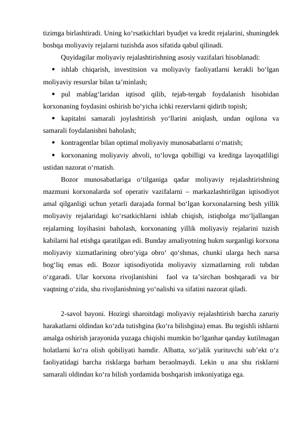 tizimga birlashtiradi. Uning ko‘rsatkichlari byudjet va kredit rejalarini, shuningdek
boshqa moliyaviy rejalarni tuzishda asos sifatida qabul qilinadi. 
Quyidagilar moliyaviy rejalashtirishning asosiy vazifalari hisoblanadi:

ishlab  chiqarish,  investitsion  va  moliyaviy  faoliyatlarni  kerakli  bo‘lgan
moliyaviy resurslar bilan ta’minlash;

pul  mablag‘laridan  iqtisod  qilib,  tejab-tergab  foydalanish  hisobidan
korxonaning foydasini oshirish bo‘yicha ichki rezervlarni qidirib topish;

kapitalni  samarali  joylashtirish  yo‘llarini  aniqlash,  undan  oqilona  va
samarali foydalanishni baholash;

kontragentlar bilan optimal moliyaviy munosabatlarni o‘rnatish;

korxonaning moliyaviy ahvoli, to‘lovga qobilligi va kreditga layoqatliligi
ustidan nazorat o‘rnatish.
Bozor  munosabatlariga  o‘tilganiga  qadar  moliyaviy  rejalashtirishning
mazmuni korxonalarda sof operativ vazifalarni – markazlashtirilgan iqtisodiyot
amal qilganligi uchun yetarli darajada formal bo‘lgan korxonalarning besh yillik
moliyaviy  rejalaridagi  ko‘rsatkichlarni  ishlab  chiqish,  istiqbolga  mo‘ljallangan
rejalarning  loyihasini  baholash,  korxonaning  yillik  moliyaviy  rejalarini  tuzish
kabilarni hal etishga qaratilgan edi. Bunday amaliyotning hukm surganligi korxona
moliyaviy xizmatlarining obro‘yiga obro‘ qo‘shmas, chunki ularga hech narsa
bog‘liq  emas  edi.  Bozor  iqtisodiyotida  moliyaviy  xizmatlarning  roli  tubdan
o‘zgaradi.  Ular  korxona  rivojlanishini   faol  va  ta’sirchan  boshqaradi  va  bir
vaqtning o‘zida, shu rivojlanishning yo‘nalishi va sifatini nazorat qiladi.
2-savol bayoni. Hozirgi sharoitdagi moliyaviy rejalashtirish barcha zaruriy
harakatlarni oldindan ko‘zda tutishgina (ko‘ra bilishgina) emas. Bu tegishli ishlarni
amalga oshirish jarayonida yuzaga chiqishi mumkin bo‘lganhar qanday kutilmagan
holatlarni ko‘ra olish qobiliyati hamdir. Albatta, xo‘jalik yurituvchi sub’ekt o‘z
faoliyatidagi  barcha risklarga barham  beraolmaydi. Lekin u ana shu risklarni
samarali oldindan ko‘ra bilish yordamida boshqarish imkoniyatiga ega.
