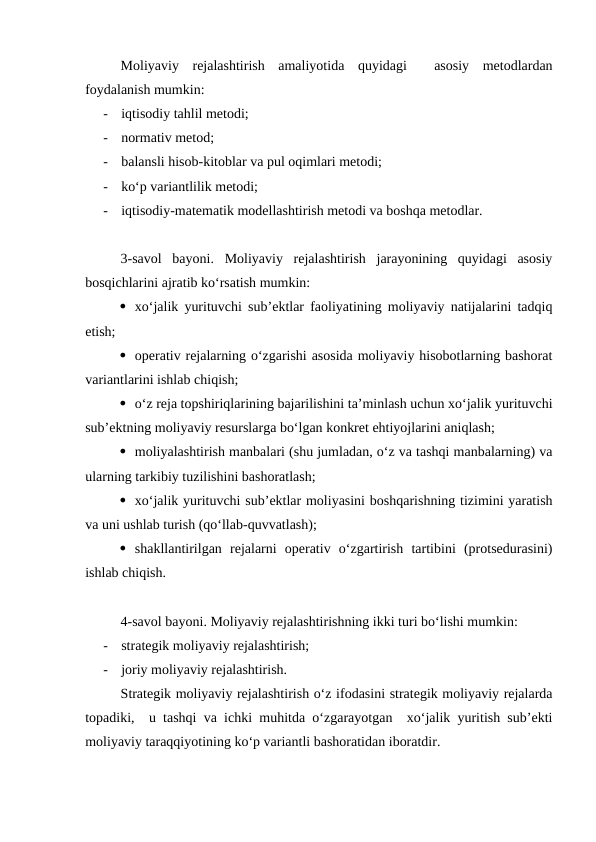 Moliyaviy  rejalashtirish  amaliyotida  quyidagi   asosiy  metodlardan
foydalanish mumkin:
-
iqtisodiy tahlil metodi;
-
normativ metod;
-
balansli hisob-kitoblar va pul oqimlari metodi;
-
ko‘p variantlilik metodi;
-
iqtisodiy-matematik modellashtirish metodi va boshqa metodlar.
3-savol  bayoni.  Moliyaviy  rejalashtirish  jarayonining  quyidagi  asosiy
bosqichlarini ajratib ko‘rsatish mumkin:
 xo‘jalik yurituvchi sub’ektlar faoliyatining moliyaviy natijalarini tadqiq
etish;
 operativ rejalarning o‘zgarishi asosida moliyaviy hisobotlarning bashorat
variantlarini ishlab chiqish;
 o‘z reja topshiriqlarining bajarilishini ta’minlash uchun xo‘jalik yurituvchi
sub’ektning moliyaviy resurslarga bo‘lgan konkret ehtiyojlarini aniqlash;
 moliyalashtirish manbalari (shu jumladan, o‘z va tashqi manbalarning) va
ularning tarkibiy tuzilishini bashoratlash;
 xo‘jalik yurituvchi sub’ektlar moliyasini boshqarishning tizimini yaratish
va uni ushlab turish (qo‘llab-quvvatlash);
 shakllantirilgan  rejalarni  operativ  o‘zgartirish  tartibini  (protsedurasini)
ishlab chiqish.
4-savol bayoni. Moliyaviy rejalashtirishning ikki turi bo‘lishi mumkin:
-
strategik moliyaviy rejalashtirish;
-
joriy moliyaviy rejalashtirish.
Strategik moliyaviy rejalashtirish o‘z ifodasini strategik moliyaviy rejalarda
topadiki,  u tashqi va ichki muhitda o‘zgarayotgan  xo‘jalik yuritish sub’ekti
moliyaviy taraqqiyotining ko‘p variantli bashoratidan iboratdir. 
