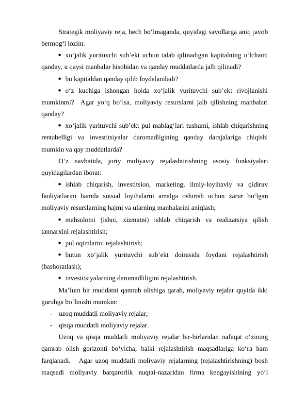 Strategik moliyaviy reja, hech bo‘lmaganda, quyidagi savollarga aniq javob
bermog‘i lozim:
 xo‘jalik yurituvchi sub’ekt uchun talab qilinadigan kapitalning o‘lchami
qanday, u qaysi manbalar hisobidan va qanday muddatlarda jalb qilinadi?
 bu kapitaldan qanday qilib foydalaniladi?
 o‘z  kuchiga  ishongan  holda  xo‘jalik  yurituvchi  sub’ekt  rivojlanishi
mumkinmi?  Agar yo‘q bo‘lsa, moliyaviy resurslarni jalb qilishning manbalari
qanday?
 xo‘jalik yurituvchi sub’ekt pul mablag‘lari tushumi, ishlab chiqarishning
rentabelligi  va  investitsiyalar  daromadligining  qanday  darajalariga  chiqishi
mumkin va qay muddatlarda?
O‘z  navbatida,  joriy  moliyaviy  rejalashtirishning  asosiy  funksiyalari
quyidagilardan iborat:
 ishlab  chiqarish,  investitsion,  marketing,  ilmiy-loyihaviy  va  qidiruv
faoliyatlarini  hamda  sotsial  loyihalarni  amalga  oshirish  uchun  zarur  bo‘lgan
moliyaviy resurslarning hajmi va ularning manbalarini aniqlash;
 mahsulotni  (ishni,  xizmatni)  ishlab  chiqarish  va  realizatsiya  qilish
tannarxini rejalashtirish;
 pul oqimlarini rejalashtirish;
 butun  xo‘jalik  yurituvchi  sub’ekt  doirasida  foydani  rejalashtirish
(bashoratlash);
 investitsiyalarning daromadliligini rejalashtirish.
Ma’lum bir muddatni qamrab olishiga qarab, moliyaviy rejalar quyida ikki
guruhga bo‘linishi mumkin:
-
uzoq muddatli moliyaviy rejalar;
-
qisqa muddatli moliyaviy rejalar.
Uzoq va qisqa muddatli moliyaviy rejalar bir-birlaridan nafaqat o‘zining
qamrab  olish  gorizonti  bo‘yicha,  balki  rejalashtirish  maqsadlariga  ko‘ra  ham
farqlanadi.   Agar uzoq muddatli moliyaviy rejalarning (rejalashtirishning) bosh
maqsadi  moliyaviy  barqarorlik  nuqtai-nazaridan  firma  kengayishining  yo‘l
