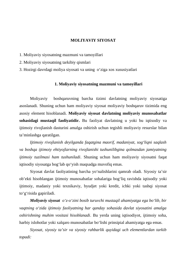 MOLIYAVIY SIYOSAT
1. Moliyaviy siyosatning mazmuni va tamoyillari
2. Moliyaviy siyosatning tarkibiy qismlari
3. Hozirgi davrdagi moliya siyosati va uning  o‘ziga xos xususiyatlari 
1. Moliyaviy siyosatning mazmuni va tamoyillari
Moliyaviy   boshqaruvning  barcha  tizimi  davlatning  moliyaviy  siyosatiga
asoslanadi. Shuning uchun ham moliyaviy siyosat moliyaviy boshqaruv tizimida eng
asosiy element hisoblanadi. Moliyaviy siyosat davlatning moliyaviy munosabatlar
sohasidagi  mustaqil  faoliyatidir. Bu  faoliyat  davlatning u yoki  bu iqtisodiy  va
ijtimoiy rivojlanish dasturini amalga oshirish uchun tegishli moliyaviy resurslar bilan
ta’minlashga qaratilgan.
Ijtimoiy rivojlanish deyilganda faqatgina maorif, madaniyat, sog‘liqni saqlash
va boshqa ijtimoiy ehtiyojlarning rivojlanishi tushunilibgina qolmasdan jamiyatning
ijtimoiy tuzilmasi ham tushuniladi. Shuning uchun ham moliyaviy siyosatni faqat
iqtisodiy siyosatga bog‘lab qo‘yish maqsadga muvofiq emas.
Siyosat davlat faoliyatining barcha yo‘nalishlarini qamrab oladi. Siyosiy ta’sir
ob’ekti hisoblangan ijtimoiy munosabatlar sohalariga bog‘liq ravishda iqtisodiy yoki
ijtimoiy, madaniy yoki  texnikaviy, byudjet  yoki  kredit, ichki  yoki  tashqi  siyosat
to‘g‘risida gapiriladi.
Moliyaviy siyosat  o‘z-o‘zini bosib turuvchi mustaqil ahamiyatga ega bo‘lib, bir
vaqtning o‘zida ijtimoiy faoliyatning har qanday sohasida davlat siyosatini amalga
oshirishning muhim vositasi hisoblanadi. Bu yerda uning iqtisodiyot, ijtimoiy soha,
harbiy islohotlar yoki xalqaro munosabatlar bo‘lishi prinsipial ahamiyatga ega emas.
Siyosat, siyosiy ta’sir va siyosiy rahbarlik quyidagi uch elementlardan tarkib
topadi:

