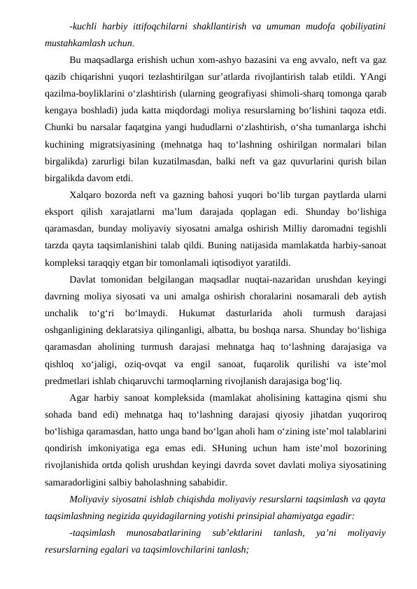 -kuchli  harbiy ittifoqchilarni  shakllantirish  va  umuman mudofa qobiliyatini
mustahkamlash uchun.
Bu maqsadlarga erishish uchun xom-ashyo bazasini va eng avvalo, neft va gaz
qazib chiqarishni yuqori tezlashtirilgan sur’atlarda rivojlantirish talab etildi. YAngi
qazilma-boyliklarini o‘zlashtirish (ularning geografiyasi shimoli-sharq tomonga qarab
kengaya boshladi) juda katta miqdordagi moliya resurslarning bo‘lishini taqoza etdi.
Chunki bu narsalar faqatgina yangi hududlarni o‘zlashtirish, o‘sha tumanlarga ishchi
kuchining  migratsiyasining  (mehnatga  haq  to‘lashning  oshirilgan  normalari  bilan
birgalikda) zarurligi bilan kuzatilmasdan, balki neft va gaz quvurlarini qurish bilan
birgalikda davom etdi.
Xalqaro bozorda neft va gazning bahosi yuqori bo‘lib turgan paytlarda ularni
eksport  qilish  xarajatlarni  ma’lum  darajada  qoplagan  edi.  Shunday  bo‘lishiga
qaramasdan, bunday moliyaviy siyosatni amalga oshirish Milliy daromadni tegishli
tarzda qayta taqsimlanishini talab qildi. Buning natijasida mamlakatda harbiy-sanoat
kompleksi taraqqiy etgan bir tomonlamali iqtisodiyot yaratildi.
Davlat  tomonidan belgilangan maqsadlar  nuqtai-nazaridan urushdan  keyingi
davrning moliya siyosati va uni amalga oshirish choralarini nosamarali deb aytish
unchalik  to‘g‘ri  bo‘lmaydi.  Hukumat  dasturlarida  aholi  turmush  darajasi
oshganligining deklaratsiya qilinganligi, albatta, bu boshqa narsa. Shunday bo‘lishiga
qaramasdan  aholining  turmush  darajasi  mehnatga  haq  to‘lashning  darajasiga  va
qishloq  xo‘jaligi,  oziq-ovqat  va  engil  sanoat,  fuqarolik  qurilishi  va  iste’mol
predmetlari ishlab chiqaruvchi tarmoqlarning rivojlanish darajasiga bog‘liq.
Agar harbiy sanoat kompleksida (mamlakat aholisining kattagina qismi shu
sohada  band  edi)  mehnatga  haq  to‘lashning  darajasi  qiyosiy  jihatdan  yuqoriroq
bo‘lishiga qaramasdan, hatto unga band bo‘lgan aholi ham o‘zining iste’mol talablarini
qondirish  imkoniyatiga  ega  emas  edi.  SHuning  uchun  ham  iste’mol  bozorining
rivojlanishida ortda qolish urushdan keyingi davrda sovet davlati moliya siyosatining
samaradorligini salbiy baholashning sababidir.
Moliyaviy siyosatni ishlab chiqishda moliyaviy resurslarni taqsimlash va qayta
taqsimlashning negizida quyidagilarning yotishi prinsipial ahamiyatga egadir:
-taqsimlash  munosabatlarining  sub’ektlarini  tanlash,  ya’ni  moliyaviy
resurslarning egalari va taqsimlovchilarini tanlash;
