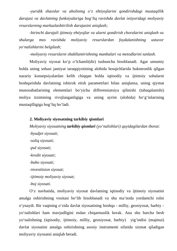 -yuridik  shaxslar  va  aholining  o‘z  ehtiyojlarini  qondirishdagi  mustaqillik
darajasi va davlatning funksiyalariga bog‘liq ravishda davlat ixtiyoridagi moliyaviy
resurslarning markazlashtirilish darajasini aniqlash;
-birinchi darajali ijtimoiy ehtiyojlar va ularni qondirish choralarini aniqlash va
shularga  mos  ravishda  moliyaviy  resurslardan  foydalanishning  ustuvor
yo‘nalishlarini belgilash;
-moliyaviy resurslarni shakllantirishning manbalari va metodlarini tanlash.
Moliyaviy siyosat  ko‘p o‘lchamli(dir) tushuncha hisoblanadi. Agar umumiy
holda uning sohasi jamiyat taraqqiyotining alohida bosqichlarida hukmronlik qilgan
nazariy  konsepsiyalardan  kelib  chiqqan  holda  iqtisodiy  va  ijtimoiy  sohalarni
boshqarishda  davlatning  ishtirok  etish  parametrlari  bilan  aniqlansa,  uning  qiymat
munosabatlarining  elementlari  bo‘yicha  differensiatsiya  qilinishi  (tabaqalanishi)
moliya  tizimining  rivojlanganligiga  va  uning  ayrim  (alohida)  bo‘g‘inlarining
mustaqilligiga bog‘liq bo‘ladi.
2. Moliyaviy siyosatning tarkibiy qismlari 
Moliyaviy siyosatning tarkibiy qismlari (yo‘nalishlari) quyidagilardan iborat:
-byudjet siyosati;
-soliq siyosati;
-pul siyosati;
-kredit siyosati;
-baho siyosati;
-investitsion siyosat;
-ijtimoiy moliyaviy siyosat;
-boj siyosati.
O‘z navbatida, moliyaviy siyosat  davlatning iqtisodiy va ijtimoiy siyosatini
amalga  oshirishning  vositasi  bo‘lib hisoblanadi  va  shu  ma’noda yordamchi  rolni
o‘ynaydi. Bir vaqtning o‘zida davlat siyosatining boshqa - milliy, geosiyosat, harbiy -
yo‘nalishlari  ham  mavjudligini  esdan  chiqarmaslik  kerak.  Ana  shu  barcha  besh
yo‘nalishning (iqtisodiy, ijtimoiy, milliy, geosiyosat, harbiy)  yig‘indisi  (majmui)
davlat siyosatini  amalga oshirishning asosiy  instrumenti sifatida xizmat  qiladigan
moliyaviy siyosatni aniqlab beradi.
