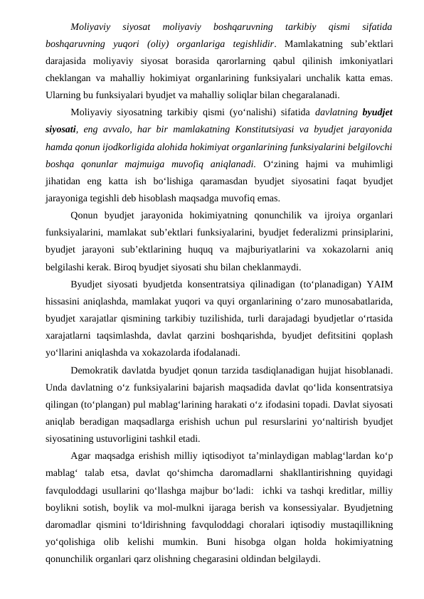 Moliyaviy  siyosat  moliyaviy  boshqaruvning  tarkibiy  qismi  sifatida
boshqaruvning  yuqori  (oliy)  organlariga  tegishlidir.  Mamlakatning  sub’ektlari
darajasida  moliyaviy  siyosat  borasida  qarorlarning  qabul  qilinish  imkoniyatlari
cheklangan va mahalliy hokimiyat organlarining funksiyalari unchalik katta emas.
Ularning bu funksiyalari byudjet va mahalliy soliqlar bilan chegaralanadi.
Moliyaviy siyosatning tarkibiy qismi (yo‘nalishi) sifatida  davlatning  byudjet
siyosati, eng avvalo, har bir mamlakatning Konstitutsiyasi va byudjet jarayonida
hamda qonun ijodkorligida alohida hokimiyat organlarining funksiyalarini belgilovchi
boshqa  qonunlar  majmuiga  muvofiq  aniqlanadi. O‘zining  hajmi  va  muhimligi
jihatidan  eng  katta  ish  bo‘lishiga  qaramasdan  byudjet  siyosatini  faqat  byudjet
jarayoniga tegishli deb hisoblash maqsadga muvofiq emas. 
Qonun  byudjet  jarayonida  hokimiyatning  qonunchilik  va  ijroiya  organlari
funksiyalarini, mamlakat sub’ektlari funksiyalarini, byudjet federalizmi prinsiplarini,
byudjet  jarayoni  sub’ektlarining  huquq  va  majburiyatlarini  va  xokazolarni  aniq
belgilashi kerak. Biroq byudjet siyosati shu bilan cheklanmaydi. 
Byudjet siyosati byudjetda konsentratsiya qilinadigan (to‘planadigan) YAIM
hissasini aniqlashda, mamlakat yuqori va quyi organlarining o‘zaro munosabatlarida,
byudjet xarajatlar qismining tarkibiy tuzilishida, turli darajadagi byudjetlar o‘rtasida
xarajatlarni  taqsimlashda,  davlat  qarzini  boshqarishda,  byudjet  defitsitini  qoplash
yo‘llarini aniqlashda va xokazolarda ifodalanadi.
Demokratik davlatda byudjet qonun tarzida tasdiqlanadigan hujjat hisoblanadi.
Unda davlatning o‘z funksiyalarini bajarish maqsadida davlat qo‘lida konsentratsiya
qilingan (to‘plangan) pul mablag‘larining harakati o‘z ifodasini topadi. Davlat siyosati
aniqlab beradigan maqsadlarga erishish uchun pul resurslarini yo‘naltirish byudjet
siyosatining ustuvorligini tashkil etadi.
Agar maqsadga erishish milliy iqtisodiyot ta’minlaydigan mablag‘lardan ko‘p
mablag‘  talab  etsa,  davlat  qo‘shimcha  daromadlarni  shakllantirishning  quyidagi
favquloddagi usullarini qo‘llashga majbur bo‘ladi:  ichki va tashqi kreditlar, milliy
boylikni sotish, boylik va mol-mulkni ijaraga berish va konsessiyalar. Byudjetning
daromadlar  qismini  to‘ldirishning  favquloddagi  choralari  iqtisodiy  mustaqillikning
yo‘qolishiga  olib  kelishi  mumkin.  Buni  hisobga  olgan  holda  hokimiyatning
qonunchilik organlari qarz olishning chegarasini oldindan belgilaydi.
