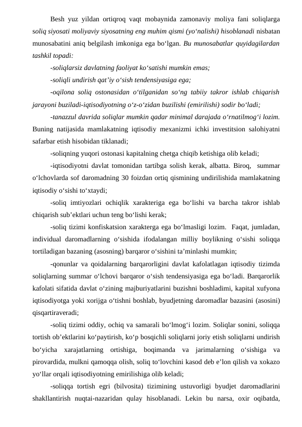 Besh yuz yildan ortiqroq vaqt mobaynida zamonaviy moliya fani soliqlarga
soliq siyosati moliyaviy siyosatning eng muhim qismi (yo‘nalishi) hisoblanadi nisbatan
munosabatini aniq belgilash imkoniga ega bo‘lgan. Bu munosabatlar quyidagilardan
tashkil topadi: 
-soliqlarsiz davlatning faoliyat ko‘satishi mumkin emas;
-soliqli undirish qat’iy o‘sish tendensiyasiga ega;
-oqilona soliq ostonasidan o‘tilganidan so‘ng tabiiy takror ishlab chiqarish
jarayoni buziladi-iqtisodiyotning o‘z-o‘zidan buzilishi (emirilishi) sodir bo‘ladi;
-tanazzul davrida soliqlar mumkin qadar minimal darajada o‘rnatilmog‘i lozim.
Buning natijasida mamlakatning iqtisodiy mexanizmi ichki investitsion salohiyatni
safarbar etish hisobidan tiklanadi;
-soliqning yuqori ostonasi kapitalning chetga chiqib ketishiga olib keladi;
-iqtisodiyotni davlat tomonidan tartibga solish kerak, albatta. Biroq,  summar
o‘lchovlarda sof daromadning 30 foizdan ortiq qismining undirilishida mamlakatning
iqtisodiy o‘sishi to‘xtaydi;
-soliq  imtiyozlari  ochiqlik  xarakteriga  ega  bo‘lishi  va  barcha  takror  ishlab
chiqarish sub’ektlari uchun teng bo‘lishi kerak;
-soliq tizimi konfiskatsion xarakterga ega bo‘lmasligi lozim.  Faqat, jumladan,
individual  daromadlarning o‘sishida  ifodalangan  milliy  boylikning  o‘sishi  soliqqa
tortiladigan bazaning (asosning) barqaror o‘sishini ta’minlashi mumkin;
-qonunlar va qoidalarning barqarorligini davlat kafolatlagan iqtisodiy tizimda
soliqlarning summar o‘lchovi barqaror o‘sish tendensiyasiga ega bo‘ladi. Barqarorlik
kafolati sifatida davlat o‘zining majburiyatlarini buzishni boshladimi, kapital xufyona
iqtisodiyotga yoki xorijga o‘tishni boshlab, byudjetning daromadlar bazasini (asosini)
qisqartiraveradi;
-soliq tizimi oddiy, ochiq va samarali bo‘lmog‘i lozim. Soliqlar sonini, soliqqa
tortish ob’ektlarini ko‘paytirish, ko‘p bosqichli soliqlarni joriy etish soliqlarni undirish
bo‘yicha  xarajatlarning  ortishiga,  boqimanda  va  jarimalarning  o‘sishiga  va
pirovardida, mulkni qamoqqa olish, soliq to‘lovchini kasod deb e’lon qilish va xokazo
yo‘llar orqali iqtisodiyotning emirilishiga olib keladi;
-soliqqa  tortish  egri  (bilvosita)  tizimining ustuvorligi  byudjet  daromadlarini
shakllantirish  nuqtai-nazaridan  qulay  hisoblanadi.  Lekin  bu  narsa,  oxir  oqibatda,
