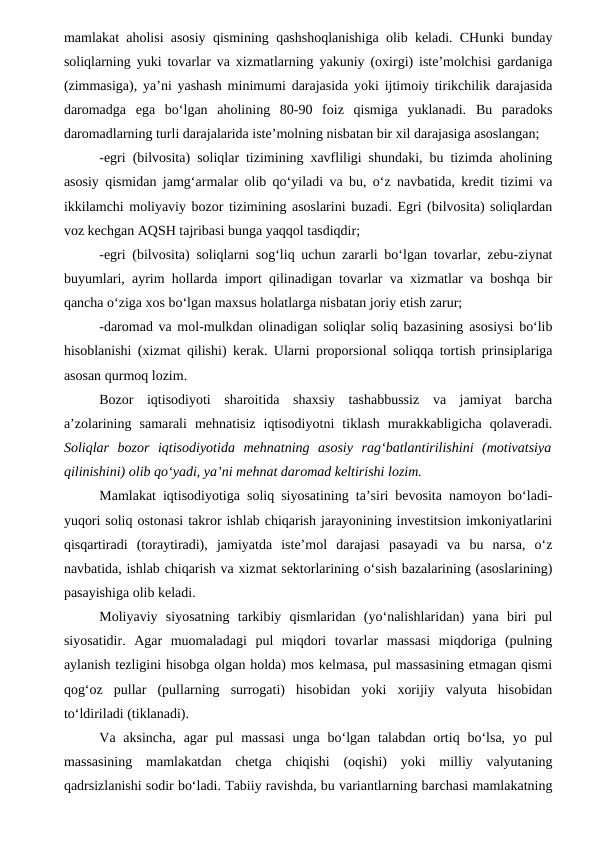 mamlakat aholisi asosiy qismining qashshoqlanishiga olib keladi. CHunki bunday
soliqlarning yuki tovarlar va xizmatlarning yakuniy (oxirgi) iste’molchisi gardaniga
(zimmasiga), ya’ni yashash minimumi darajasida yoki ijtimoiy tirikchilik darajasida
daromadga  ega  bo‘lgan  aholining  80-90  foiz  qismiga  yuklanadi.  Bu  paradoks
daromadlarning turli darajalarida iste’molning nisbatan bir xil darajasiga asoslangan;
-egri (bilvosita) soliqlar tizimining xavfliligi shundaki, bu tizimda aholining
asosiy qismidan jamg‘armalar olib qo‘yiladi va bu, o‘z navbatida, kredit tizimi va
ikkilamchi moliyaviy bozor tizimining asoslarini buzadi. Egri (bilvosita) soliqlardan
voz kechgan AQSH tajribasi bunga yaqqol tasdiqdir;
-egri (bilvosita) soliqlarni sog‘liq uchun zararli bo‘lgan tovarlar, zebu-ziynat
buyumlari, ayrim hollarda import qilinadigan tovarlar va xizmatlar va boshqa bir
qancha o‘ziga xos bo‘lgan maxsus holatlarga nisbatan joriy etish zarur;
-daromad va mol-mulkdan olinadigan soliqlar soliq bazasining asosiysi bo‘lib
hisoblanishi (xizmat qilishi) kerak. Ularni proporsional soliqqa tortish prinsiplariga
asosan qurmoq lozim.
Bozor  iqtisodiyoti  sharoitida  shaxsiy  tashabbussiz  va  jamiyat  barcha
a’zolarining  samarali  mehnatisiz  iqtisodiyotni  tiklash  murakkabligicha  qolaveradi.
Soliqlar  bozor  iqtisodiyotida  mehnatning  asosiy  rag‘batlantirilishini  (motivatsiya
qilinishini) olib qo‘yadi, ya’ni mehnat daromad keltirishi lozim. 
Mamlakat iqtisodiyotiga soliq siyosatining ta’siri bevosita namoyon bo‘ladi-
yuqori soliq ostonasi takror ishlab chiqarish jarayonining investitsion imkoniyatlarini
qisqartiradi  (toraytiradi),  jamiyatda  iste’mol  darajasi  pasayadi  va  bu  narsa,  o‘z
navbatida, ishlab chiqarish va xizmat sektorlarining o‘sish bazalarining (asoslarining)
pasayishiga olib keladi.
Moliyaviy  siyosatning  tarkibiy  qismlaridan  (yo‘nalishlaridan)  yana  biri  pul
siyosatidir.  Agar  muomaladagi  pul  miqdori  tovarlar  massasi  miqdoriga  (pulning
aylanish tezligini hisobga olgan holda) mos kelmasa, pul massasining etmagan qismi
qog‘oz  pullar  (pullarning  surrogati)  hisobidan  yoki  xorijiy  valyuta  hisobidan
to‘ldiriladi (tiklanadi).
Va  aksincha,  agar  pul  massasi  unga  bo‘lgan  talabdan  ortiq  bo‘lsa,  yo  pul
massasining  mamlakatdan  chetga  chiqishi  (oqishi)  yoki  milliy  valyutaning
qadrsizlanishi sodir bo‘ladi. Tabiiy ravishda, bu variantlarning barchasi mamlakatning
