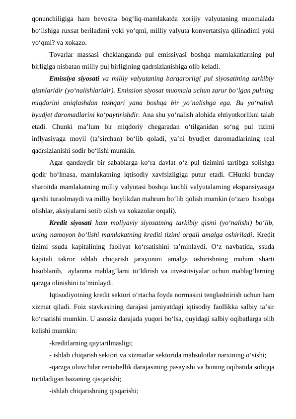 qonunchiligiga  ham  bevosita  bog‘liq-mamlakatda  xorijiy  valyutaning  muomalada
bo‘lishiga ruxsat beriladimi yoki yo‘qmi, milliy valyuta konvertatsiya qilinadimi yoki
yo‘qmi? va xokazo.
Tovarlar  massasi  cheklanganda  pul  emissiyasi  boshqa  mamlakatlarning  pul
birligiga nisbatan milliy pul birligining qadrsizlanishiga olib keladi.
Emissiya siyosati va milliy valyutaning barqarorligi pul siyosatining tarkibiy
qismlaridir (yo‘nalishlaridir). Emission siyosat muomala uchun zarur bo‘lgan pulning
miqdorini  aniqlashdan  tashqari  yana  boshqa  bir  yo‘nalishga  ega.  Bu  yo‘nalish
byudjet daromadlarini ko‘paytirishdir. Ana shu yo‘nalish alohida ehtiyotkorlikni talab
etadi.  Chunki  ma’lum  bir  miqdoriy  chegaradan  o‘tilganidan  so‘ng  pul  tizimi
inflyasiyaga  moyil  (ta’sirchan)  bo‘lib  qoladi,  ya’ni  byudjet  daromadlarining  real
qadrsizlanishi sodir bo‘lishi mumkin. 
Agar qandaydir bir sabablarga ko‘ra davlat o‘z pul tizimini tartibga solishga
qodir bo‘lmasa, mamlakatning iqtisodiy xavfsizligiga putur etadi. CHunki bunday
sharoitda mamlakatning milliy valyutasi boshqa kuchli valyutalarning ekspansiyasiga
qarshi turaolmaydi va milliy boylikdan mahrum bo‘lib qolish mumkin (o‘zaro  hisobga
olishlar, aksiyalarni sotib olish va xokazolar orqali).
Kredit siyosati ham moliyaviy siyosatning tarkibiy qismi (yo‘nalishi) bo‘lib,
uning namoyon bo‘lishi mamlakatning krediti tizimi orqali amalga oshiriladi. Kredit
tizimi  ssuda  kapitalining  faoliyat  ko‘rsatishini  ta’minlaydi.  O‘z  navbatida,  ssuda
kapitali  takror  ishlab  chiqarish  jarayonini  amalga  oshirishning  muhim  sharti
hisoblanib,  aylanma mablag‘larni to‘ldirish va investitsiyalar uchun mablag‘larning
qarzga olinishini ta’minlaydi.
Iqtisodiyotning kredit sektori o‘rtacha foyda normasini tenglashtirish uchun ham
xizmat qiladi. Foiz stavkasining darajasi jamiyatdagi iqtisodiy faollikka salbiy ta’sir
ko‘rsatishi mumkin. U asossiz darajada yuqori bo‘lsa, quyidagi salbiy oqibatlarga olib
kelishi mumkin:
-kreditlarning qaytarilmasligi;
- ishlab chiqarish sektori va xizmatlar sektorida mahsulotlar narxining o‘sishi;
-qarzga oluvchilar rentabellik darajasining pasayishi va buning oqibatida soliqqa
tortiladigan bazaning qisqarishi;
-ishlab chiqarishning qisqarishi;

