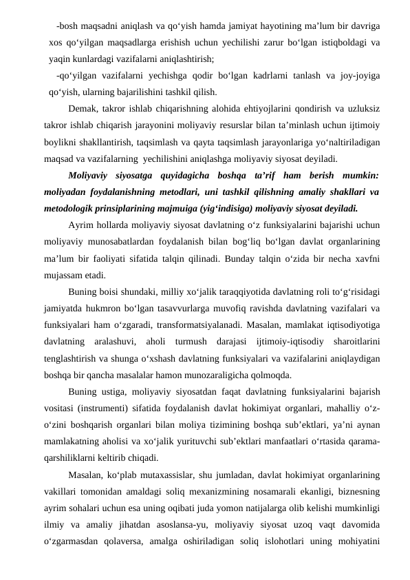 -bosh maqsadni aniqlash va qo‘yish hamda jamiyat hayotining ma’lum bir davriga
xos qo‘yilgan maqsadlarga erishish uchun yechilishi zarur bo‘lgan istiqboldagi va
yaqin kunlardagi vazifalarni aniqlashtirish;
-qo‘yilgan  vazifalarni  yechishga  qodir  bo‘lgan  kadrlarni  tanlash  va  joy-joyiga
qo‘yish, ularning bajarilishini tashkil qilish.
Demak, takror ishlab chiqarishning alohida ehtiyojlarini qondirish va uzluksiz
takror ishlab chiqarish jarayonini moliyaviy resurslar bilan ta’minlash uchun ijtimoiy
boylikni shakllantirish, taqsimlash va qayta taqsimlash jarayonlariga yo‘naltiriladigan
maqsad va vazifalarning  yechilishini aniqlashga moliyaviy siyosat deyiladi.
Moliyaviy  siyosatga  quyidagicha  boshqa  ta’rif  ham  berish  mumkin:
moliyadan foydalanishning metodlari, uni tashkil qilishning amaliy shakllari va
metodologik prinsiplarining majmuiga (yig‘indisiga) moliyaviy siyosat deyiladi.
Ayrim hollarda moliyaviy siyosat davlatning o‘z funksiyalarini bajarishi uchun
moliyaviy munosabatlardan foydalanish bilan bog‘liq bo‘lgan davlat organlarining
ma’lum bir faoliyati sifatida talqin qilinadi. Bunday talqin o‘zida bir necha xavfni
mujassam etadi. 
Buning boisi shundaki, milliy xo‘jalik taraqqiyotida davlatning roli to‘g‘risidagi
jamiyatda hukmron bo‘lgan tasavvurlarga muvofiq ravishda davlatning vazifalari va
funksiyalari ham o‘zgaradi, transformatsiyalanadi. Masalan, mamlakat iqtisodiyotiga
davlatning  aralashuvi,  aholi  turmush  darajasi  ijtimoiy-iqtisodiy  sharoitlarini
tenglashtirish va shunga o‘xshash davlatning funksiyalari va vazifalarini aniqlaydigan
boshqa bir qancha masalalar hamon munozaraligicha qolmoqda. 
Buning ustiga, moliyaviy siyosatdan faqat davlatning funksiyalarini bajarish
vositasi (instrumenti) sifatida foydalanish davlat hokimiyat organlari, mahalliy o‘z-
o‘zini boshqarish organlari bilan moliya tizimining boshqa sub’ektlari, ya’ni aynan
mamlakatning aholisi va xo‘jalik yurituvchi sub’ektlari manfaatlari o‘rtasida qarama-
qarshiliklarni keltirib chiqadi.
Masalan, ko‘plab mutaxassislar, shu jumladan, davlat hokimiyat organlarining
vakillari tomonidan amaldagi soliq mexanizmining nosamarali ekanligi, biznesning
ayrim sohalari uchun esa uning oqibati juda yomon natijalarga olib kelishi mumkinligi
ilmiy  va  amaliy  jihatdan  asoslansa-yu,  moliyaviy  siyosat  uzoq  vaqt  davomida
o‘zgarmasdan  qolaversa,  amalga  oshiriladigan  soliq  islohotlari  uning  mohiyatini
